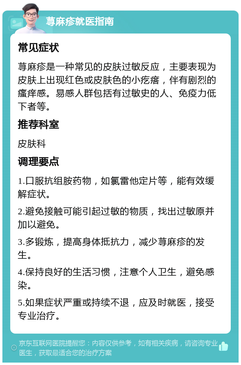 荨麻疹就医指南 常见症状 荨麻疹是一种常见的皮肤过敏反应，主要表现为皮肤上出现红色或皮肤色的小疙瘩，伴有剧烈的瘙痒感。易感人群包括有过敏史的人、免疫力低下者等。 推荐科室 皮肤科 调理要点 1.口服抗组胺药物，如氯雷他定片等，能有效缓解症状。 2.避免接触可能引起过敏的物质，找出过敏原并加以避免。 3.多锻炼，提高身体抵抗力，减少荨麻疹的发生。 4.保持良好的生活习惯，注意个人卫生，避免感染。 5.如果症状严重或持续不退，应及时就医，接受专业治疗。