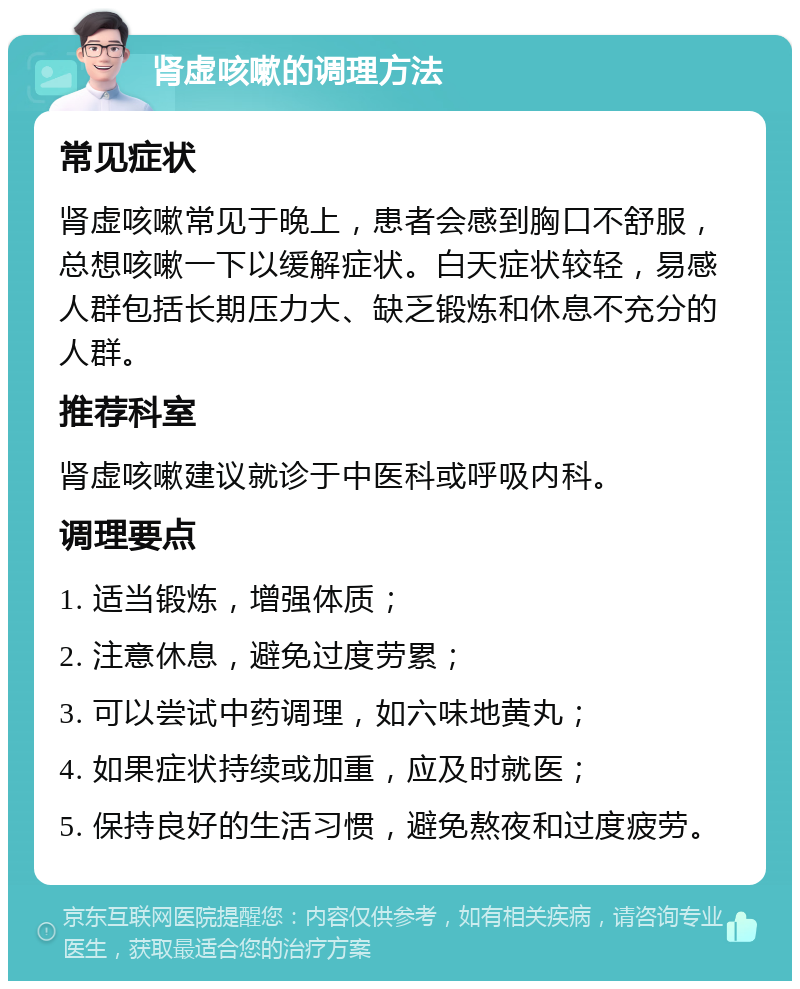 肾虚咳嗽的调理方法 常见症状 肾虚咳嗽常见于晚上，患者会感到胸口不舒服，总想咳嗽一下以缓解症状。白天症状较轻，易感人群包括长期压力大、缺乏锻炼和休息不充分的人群。 推荐科室 肾虚咳嗽建议就诊于中医科或呼吸内科。 调理要点 1. 适当锻炼，增强体质； 2. 注意休息，避免过度劳累； 3. 可以尝试中药调理，如六味地黄丸； 4. 如果症状持续或加重，应及时就医； 5. 保持良好的生活习惯，避免熬夜和过度疲劳。