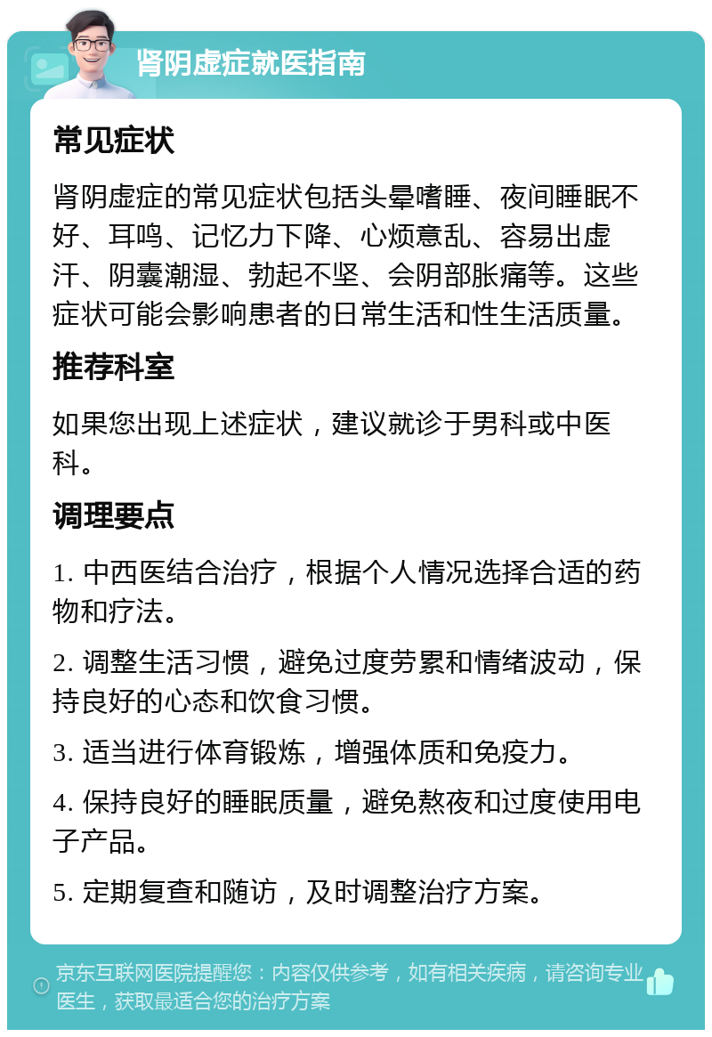 肾阴虚症就医指南 常见症状 肾阴虚症的常见症状包括头晕嗜睡、夜间睡眠不好、耳鸣、记忆力下降、心烦意乱、容易出虚汗、阴囊潮湿、勃起不坚、会阴部胀痛等。这些症状可能会影响患者的日常生活和性生活质量。 推荐科室 如果您出现上述症状，建议就诊于男科或中医科。 调理要点 1. 中西医结合治疗，根据个人情况选择合适的药物和疗法。 2. 调整生活习惯，避免过度劳累和情绪波动，保持良好的心态和饮食习惯。 3. 适当进行体育锻炼，增强体质和免疫力。 4. 保持良好的睡眠质量，避免熬夜和过度使用电子产品。 5. 定期复查和随访，及时调整治疗方案。