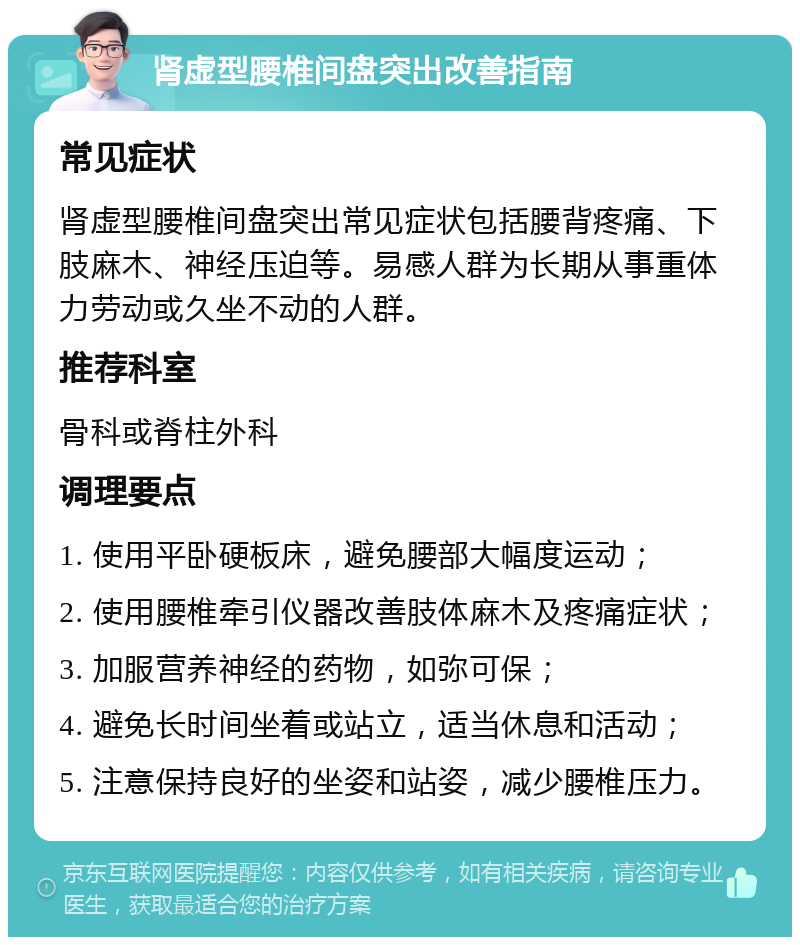 肾虚型腰椎间盘突出改善指南 常见症状 肾虚型腰椎间盘突出常见症状包括腰背疼痛、下肢麻木、神经压迫等。易感人群为长期从事重体力劳动或久坐不动的人群。 推荐科室 骨科或脊柱外科 调理要点 1. 使用平卧硬板床，避免腰部大幅度运动； 2. 使用腰椎牵引仪器改善肢体麻木及疼痛症状； 3. 加服营养神经的药物，如弥可保； 4. 避免长时间坐着或站立，适当休息和活动； 5. 注意保持良好的坐姿和站姿，减少腰椎压力。