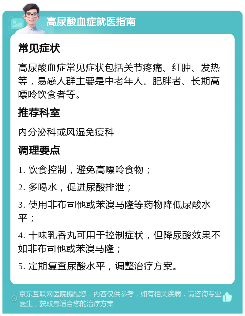 高尿酸血症就医指南 常见症状 高尿酸血症常见症状包括关节疼痛、红肿、发热等，易感人群主要是中老年人、肥胖者、长期高嘌呤饮食者等。 推荐科室 内分泌科或风湿免疫科 调理要点 1. 饮食控制，避免高嘌呤食物； 2. 多喝水，促进尿酸排泄； 3. 使用非布司他或苯溴马隆等药物降低尿酸水平； 4. 十味乳香丸可用于控制症状，但降尿酸效果不如非布司他或苯溴马隆； 5. 定期复查尿酸水平，调整治疗方案。