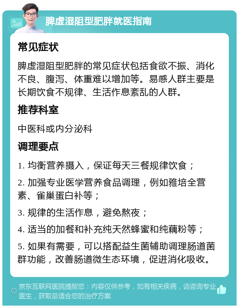 脾虚湿阻型肥胖就医指南 常见症状 脾虚湿阻型肥胖的常见症状包括食欲不振、消化不良、腹泻、体重难以增加等。易感人群主要是长期饮食不规律、生活作息紊乱的人群。 推荐科室 中医科或内分泌科 调理要点 1. 均衡营养摄入，保证每天三餐规律饮食； 2. 加强专业医学营养食品调理，例如雅培全营素、雀巢蛋白补等； 3. 规律的生活作息，避免熬夜； 4. 适当的加餐和补充纯天然蜂蜜和纯藕粉等； 5. 如果有需要，可以搭配益生菌辅助调理肠道菌群功能，改善肠道微生态环境，促进消化吸收。