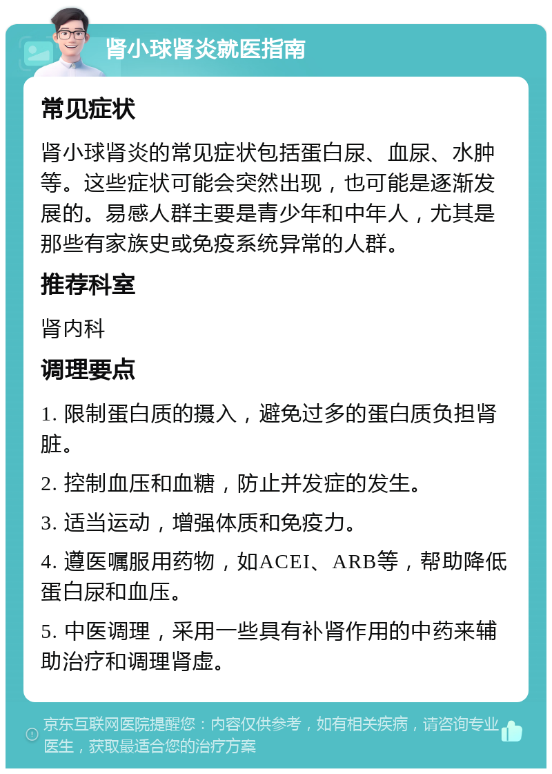 肾小球肾炎就医指南 常见症状 肾小球肾炎的常见症状包括蛋白尿、血尿、水肿等。这些症状可能会突然出现，也可能是逐渐发展的。易感人群主要是青少年和中年人，尤其是那些有家族史或免疫系统异常的人群。 推荐科室 肾内科 调理要点 1. 限制蛋白质的摄入，避免过多的蛋白质负担肾脏。 2. 控制血压和血糖，防止并发症的发生。 3. 适当运动，增强体质和免疫力。 4. 遵医嘱服用药物，如ACEI、ARB等，帮助降低蛋白尿和血压。 5. 中医调理，采用一些具有补肾作用的中药来辅助治疗和调理肾虚。