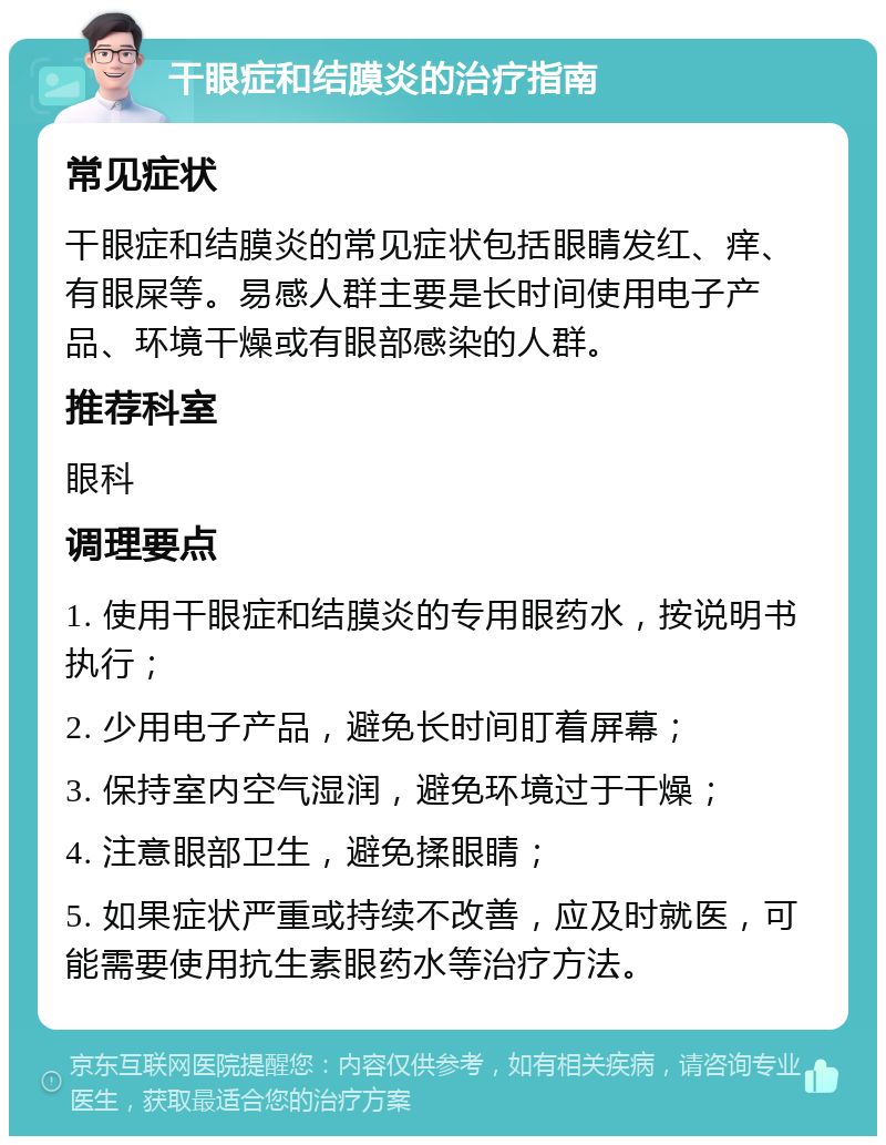 干眼症和结膜炎的治疗指南 常见症状 干眼症和结膜炎的常见症状包括眼睛发红、痒、有眼屎等。易感人群主要是长时间使用电子产品、环境干燥或有眼部感染的人群。 推荐科室 眼科 调理要点 1. 使用干眼症和结膜炎的专用眼药水，按说明书执行； 2. 少用电子产品，避免长时间盯着屏幕； 3. 保持室内空气湿润，避免环境过于干燥； 4. 注意眼部卫生，避免揉眼睛； 5. 如果症状严重或持续不改善，应及时就医，可能需要使用抗生素眼药水等治疗方法。