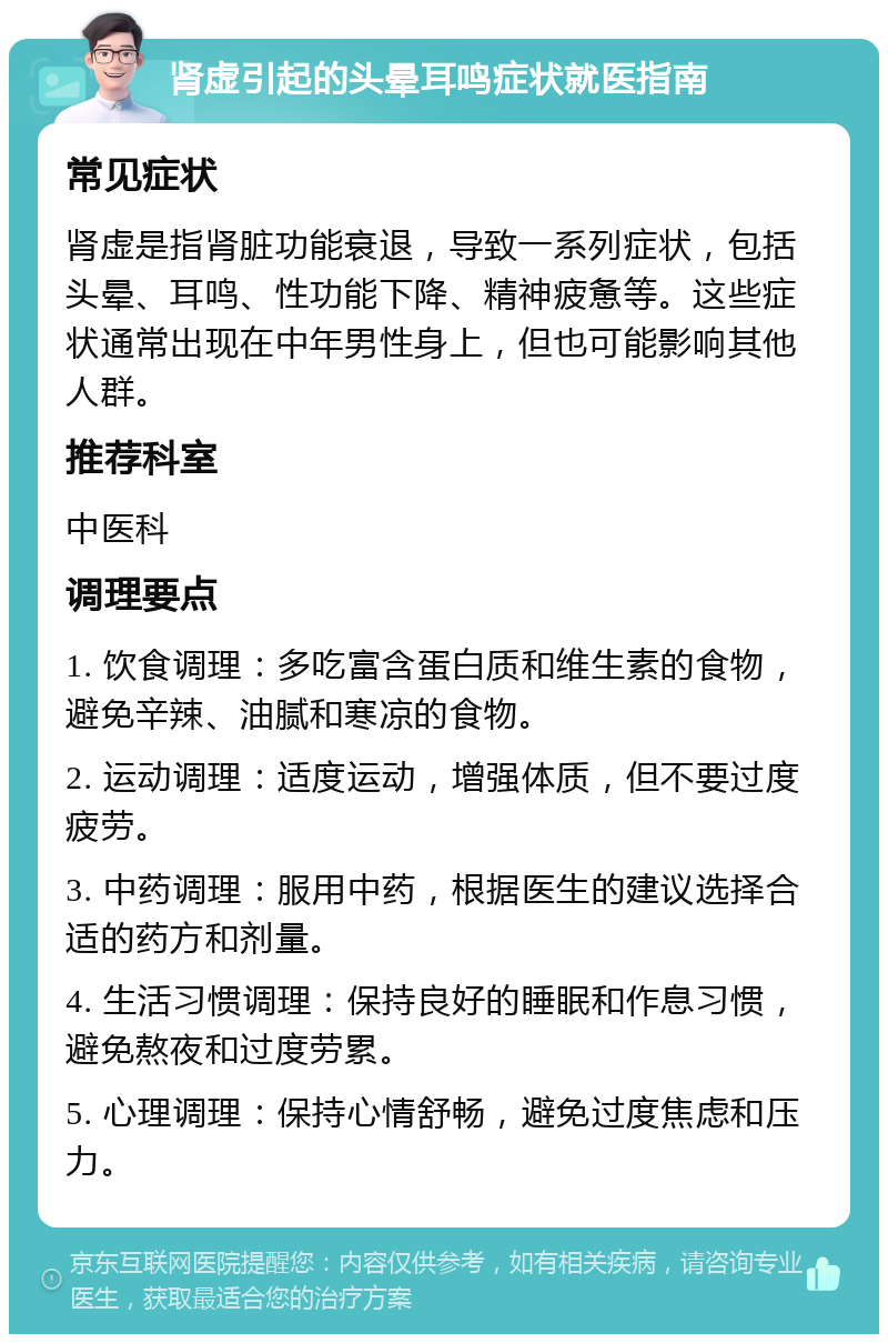 肾虚引起的头晕耳鸣症状就医指南 常见症状 肾虚是指肾脏功能衰退，导致一系列症状，包括头晕、耳鸣、性功能下降、精神疲惫等。这些症状通常出现在中年男性身上，但也可能影响其他人群。 推荐科室 中医科 调理要点 1. 饮食调理：多吃富含蛋白质和维生素的食物，避免辛辣、油腻和寒凉的食物。 2. 运动调理：适度运动，增强体质，但不要过度疲劳。 3. 中药调理：服用中药，根据医生的建议选择合适的药方和剂量。 4. 生活习惯调理：保持良好的睡眠和作息习惯，避免熬夜和过度劳累。 5. 心理调理：保持心情舒畅，避免过度焦虑和压力。