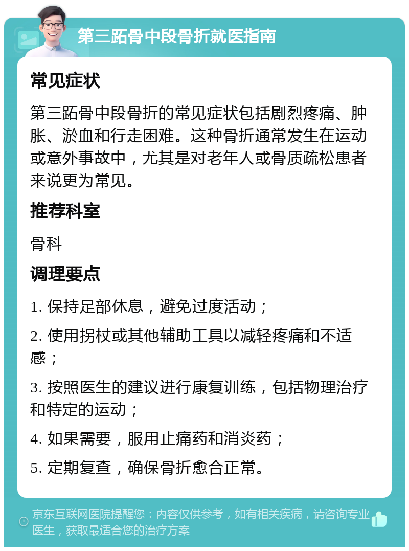 第三跖骨中段骨折就医指南 常见症状 第三跖骨中段骨折的常见症状包括剧烈疼痛、肿胀、淤血和行走困难。这种骨折通常发生在运动或意外事故中，尤其是对老年人或骨质疏松患者来说更为常见。 推荐科室 骨科 调理要点 1. 保持足部休息，避免过度活动； 2. 使用拐杖或其他辅助工具以减轻疼痛和不适感； 3. 按照医生的建议进行康复训练，包括物理治疗和特定的运动； 4. 如果需要，服用止痛药和消炎药； 5. 定期复查，确保骨折愈合正常。