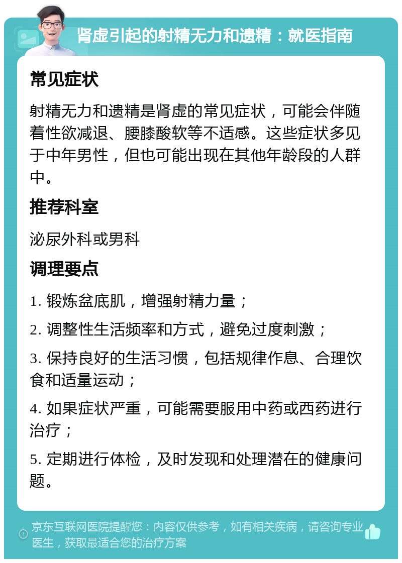 肾虚引起的射精无力和遗精：就医指南 常见症状 射精无力和遗精是肾虚的常见症状，可能会伴随着性欲减退、腰膝酸软等不适感。这些症状多见于中年男性，但也可能出现在其他年龄段的人群中。 推荐科室 泌尿外科或男科 调理要点 1. 锻炼盆底肌，增强射精力量； 2. 调整性生活频率和方式，避免过度刺激； 3. 保持良好的生活习惯，包括规律作息、合理饮食和适量运动； 4. 如果症状严重，可能需要服用中药或西药进行治疗； 5. 定期进行体检，及时发现和处理潜在的健康问题。