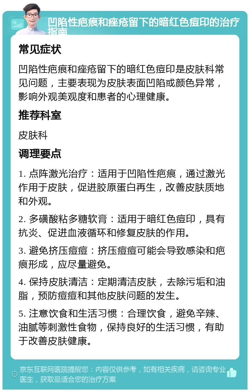 凹陷性疤痕和痤疮留下的暗红色痘印的治疗指南 常见症状 凹陷性疤痕和痤疮留下的暗红色痘印是皮肤科常见问题，主要表现为皮肤表面凹陷或颜色异常，影响外观美观度和患者的心理健康。 推荐科室 皮肤科 调理要点 1. 点阵激光治疗：适用于凹陷性疤痕，通过激光作用于皮肤，促进胶原蛋白再生，改善皮肤质地和外观。 2. 多磺酸粘多糖软膏：适用于暗红色痘印，具有抗炎、促进血液循环和修复皮肤的作用。 3. 避免挤压痘痘：挤压痘痘可能会导致感染和疤痕形成，应尽量避免。 4. 保持皮肤清洁：定期清洁皮肤，去除污垢和油脂，预防痘痘和其他皮肤问题的发生。 5. 注意饮食和生活习惯：合理饮食，避免辛辣、油腻等刺激性食物，保持良好的生活习惯，有助于改善皮肤健康。