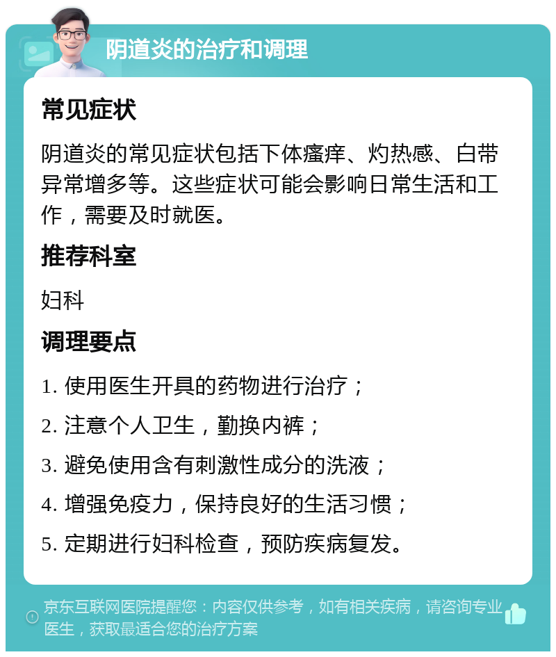 阴道炎的治疗和调理 常见症状 阴道炎的常见症状包括下体瘙痒、灼热感、白带异常增多等。这些症状可能会影响日常生活和工作，需要及时就医。 推荐科室 妇科 调理要点 1. 使用医生开具的药物进行治疗； 2. 注意个人卫生，勤换内裤； 3. 避免使用含有刺激性成分的洗液； 4. 增强免疫力，保持良好的生活习惯； 5. 定期进行妇科检查，预防疾病复发。