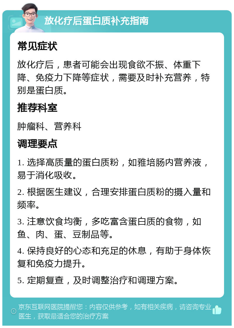 放化疗后蛋白质补充指南 常见症状 放化疗后，患者可能会出现食欲不振、体重下降、免疫力下降等症状，需要及时补充营养，特别是蛋白质。 推荐科室 肿瘤科、营养科 调理要点 1. 选择高质量的蛋白质粉，如雅培肠内营养液，易于消化吸收。 2. 根据医生建议，合理安排蛋白质粉的摄入量和频率。 3. 注意饮食均衡，多吃富含蛋白质的食物，如鱼、肉、蛋、豆制品等。 4. 保持良好的心态和充足的休息，有助于身体恢复和免疫力提升。 5. 定期复查，及时调整治疗和调理方案。