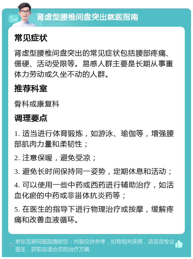 肾虚型腰椎间盘突出就医指南 常见症状 肾虚型腰椎间盘突出的常见症状包括腰部疼痛、僵硬、活动受限等。易感人群主要是长期从事重体力劳动或久坐不动的人群。 推荐科室 骨科或康复科 调理要点 1. 适当进行体育锻炼，如游泳、瑜伽等，增强腰部肌肉力量和柔韧性； 2. 注意保暖，避免受凉； 3. 避免长时间保持同一姿势，定期休息和活动； 4. 可以使用一些中药或西药进行辅助治疗，如活血化瘀的中药或非甾体抗炎药等； 5. 在医生的指导下进行物理治疗或按摩，缓解疼痛和改善血液循环。