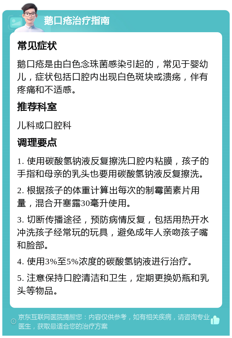 鹅口疮治疗指南 常见症状 鹅口疮是由白色念珠菌感染引起的，常见于婴幼儿，症状包括口腔内出现白色斑块或溃疡，伴有疼痛和不适感。 推荐科室 儿科或口腔科 调理要点 1. 使用碳酸氢钠液反复擦洗口腔内粘膜，孩子的手指和母亲的乳头也要用碳酸氢钠液反复擦洗。 2. 根据孩子的体重计算出每次的制霉菌素片用量，混合开塞露30毫升使用。 3. 切断传播途径，预防病情反复，包括用热开水冲洗孩子经常玩的玩具，避免成年人亲吻孩子嘴和脸部。 4. 使用3%至5%浓度的碳酸氢钠液进行治疗。 5. 注意保持口腔清洁和卫生，定期更换奶瓶和乳头等物品。