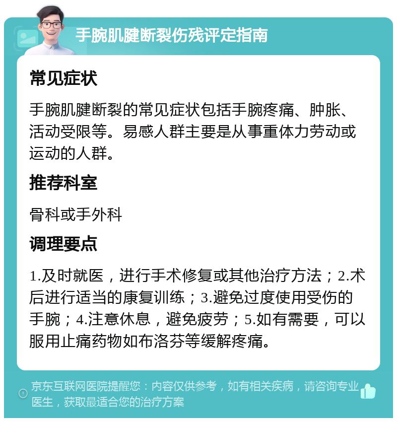 手腕肌腱断裂伤残评定指南 常见症状 手腕肌腱断裂的常见症状包括手腕疼痛、肿胀、活动受限等。易感人群主要是从事重体力劳动或运动的人群。 推荐科室 骨科或手外科 调理要点 1.及时就医，进行手术修复或其他治疗方法；2.术后进行适当的康复训练；3.避免过度使用受伤的手腕；4.注意休息，避免疲劳；5.如有需要，可以服用止痛药物如布洛芬等缓解疼痛。