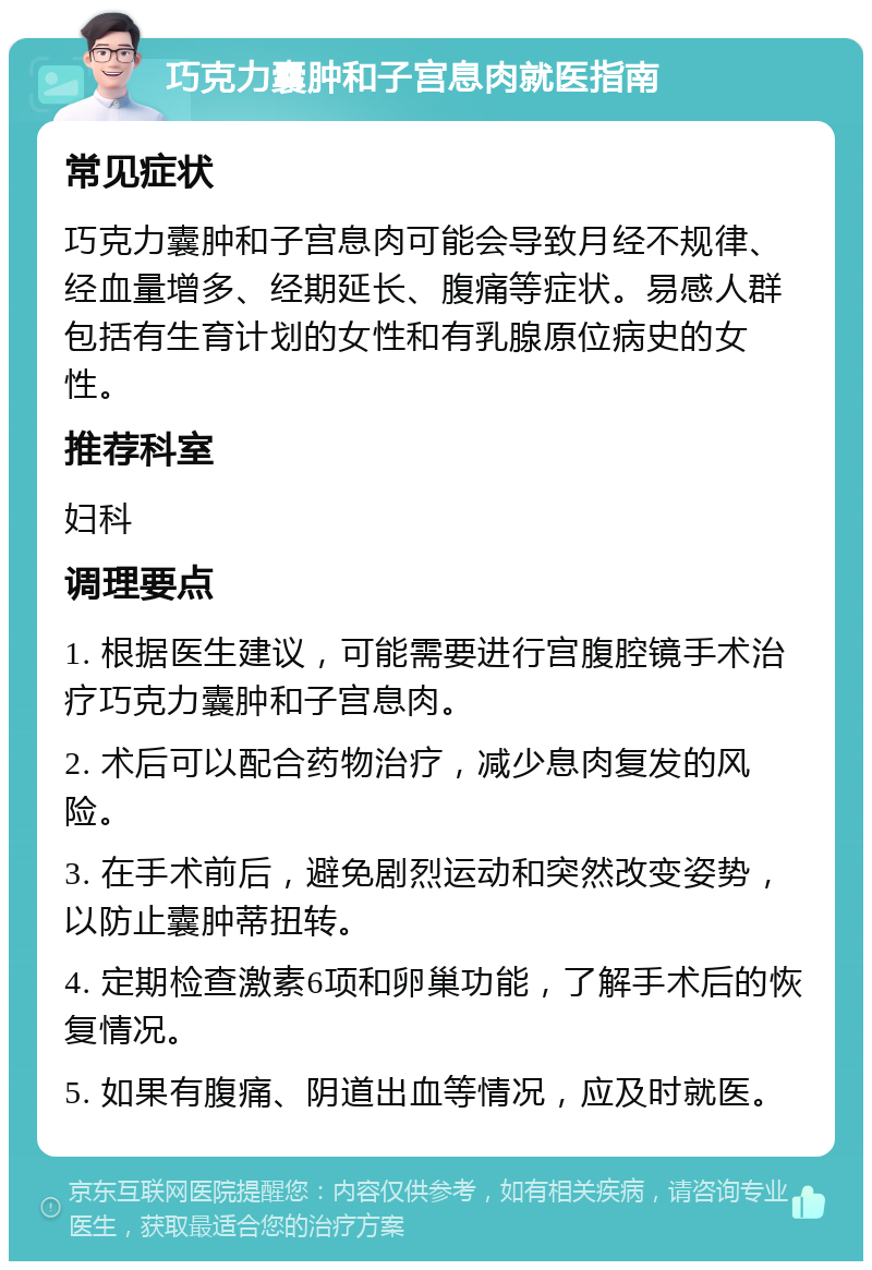 巧克力囊肿和子宫息肉就医指南 常见症状 巧克力囊肿和子宫息肉可能会导致月经不规律、经血量增多、经期延长、腹痛等症状。易感人群包括有生育计划的女性和有乳腺原位病史的女性。 推荐科室 妇科 调理要点 1. 根据医生建议，可能需要进行宫腹腔镜手术治疗巧克力囊肿和子宫息肉。 2. 术后可以配合药物治疗，减少息肉复发的风险。 3. 在手术前后，避免剧烈运动和突然改变姿势，以防止囊肿蒂扭转。 4. 定期检查激素6项和卵巢功能，了解手术后的恢复情况。 5. 如果有腹痛、阴道出血等情况，应及时就医。