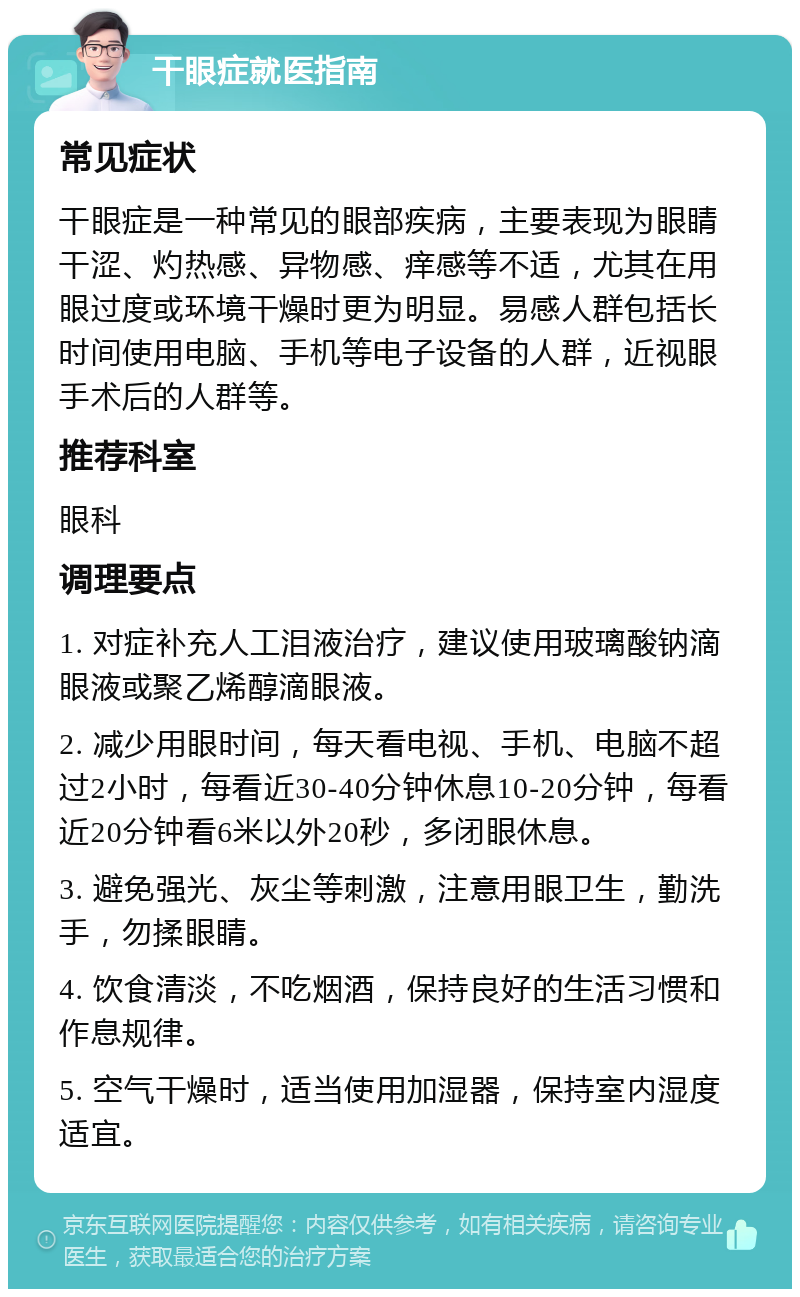 干眼症就医指南 常见症状 干眼症是一种常见的眼部疾病，主要表现为眼睛干涩、灼热感、异物感、痒感等不适，尤其在用眼过度或环境干燥时更为明显。易感人群包括长时间使用电脑、手机等电子设备的人群，近视眼手术后的人群等。 推荐科室 眼科 调理要点 1. 对症补充人工泪液治疗，建议使用玻璃酸钠滴眼液或聚乙烯醇滴眼液。 2. 减少用眼时间，每天看电视、手机、电脑不超过2小时，每看近30-40分钟休息10-20分钟，每看近20分钟看6米以外20秒，多闭眼休息。 3. 避免强光、灰尘等刺激，注意用眼卫生，勤洗手，勿揉眼睛。 4. 饮食清淡，不吃烟酒，保持良好的生活习惯和作息规律。 5. 空气干燥时，适当使用加湿器，保持室内湿度适宜。