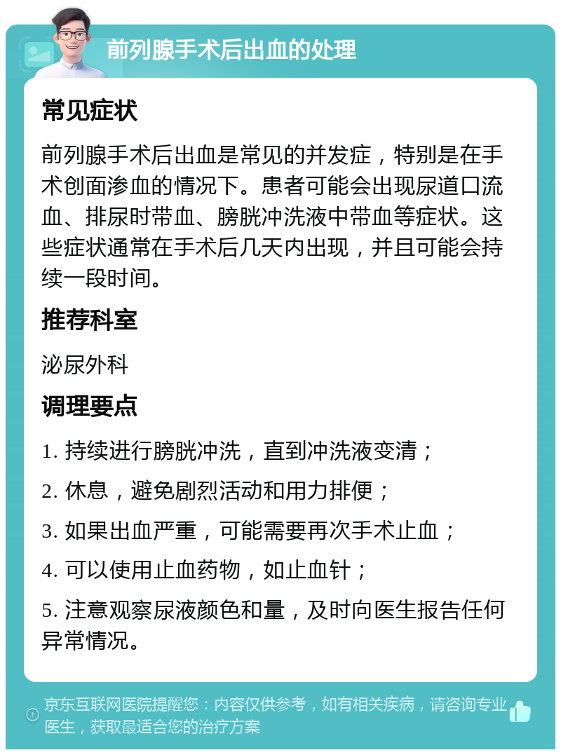 前列腺手术后出血的处理 常见症状 前列腺手术后出血是常见的并发症，特别是在手术创面渗血的情况下。患者可能会出现尿道口流血、排尿时带血、膀胱冲洗液中带血等症状。这些症状通常在手术后几天内出现，并且可能会持续一段时间。 推荐科室 泌尿外科 调理要点 1. 持续进行膀胱冲洗，直到冲洗液变清； 2. 休息，避免剧烈活动和用力排便； 3. 如果出血严重，可能需要再次手术止血； 4. 可以使用止血药物，如止血针； 5. 注意观察尿液颜色和量，及时向医生报告任何异常情况。