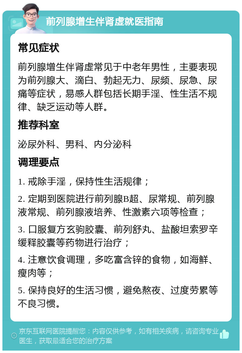 前列腺增生伴肾虚就医指南 常见症状 前列腺增生伴肾虚常见于中老年男性，主要表现为前列腺大、滴白、勃起无力、尿频、尿急、尿痛等症状，易感人群包括长期手淫、性生活不规律、缺乏运动等人群。 推荐科室 泌尿外科、男科、内分泌科 调理要点 1. 戒除手淫，保持性生活规律； 2. 定期到医院进行前列腺B超、尿常规、前列腺液常规、前列腺液培养、性激素六项等检查； 3. 口服复方玄驹胶囊、前列舒丸、盐酸坦索罗辛缓释胶囊等药物进行治疗； 4. 注意饮食调理，多吃富含锌的食物，如海鲜、瘦肉等； 5. 保持良好的生活习惯，避免熬夜、过度劳累等不良习惯。