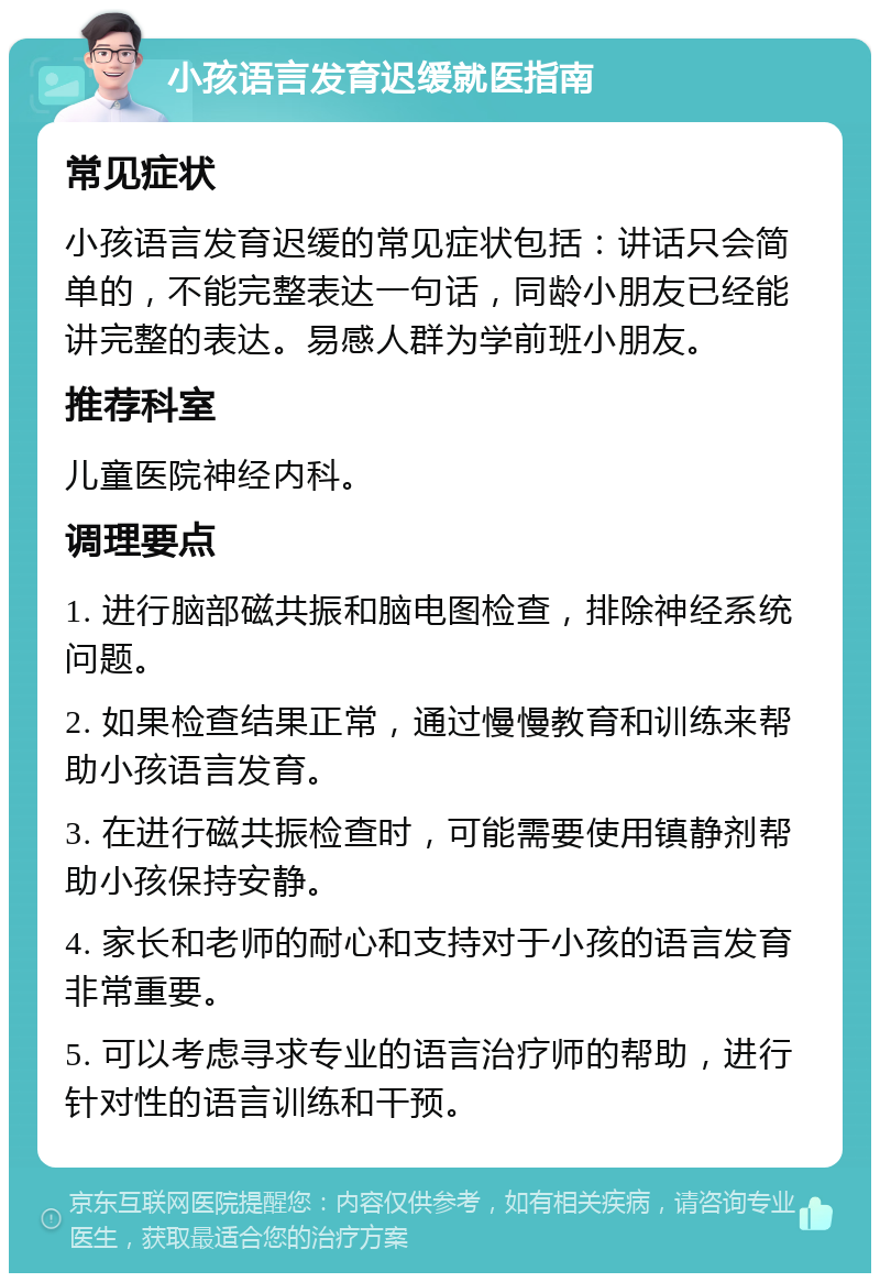 小孩语言发育迟缓就医指南 常见症状 小孩语言发育迟缓的常见症状包括：讲话只会简单的，不能完整表达一句话，同龄小朋友已经能讲完整的表达。易感人群为学前班小朋友。 推荐科室 儿童医院神经内科。 调理要点 1. 进行脑部磁共振和脑电图检查，排除神经系统问题。 2. 如果检查结果正常，通过慢慢教育和训练来帮助小孩语言发育。 3. 在进行磁共振检查时，可能需要使用镇静剂帮助小孩保持安静。 4. 家长和老师的耐心和支持对于小孩的语言发育非常重要。 5. 可以考虑寻求专业的语言治疗师的帮助，进行针对性的语言训练和干预。