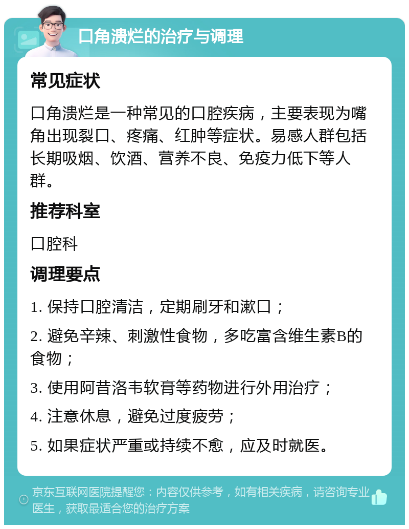 口角溃烂的治疗与调理 常见症状 口角溃烂是一种常见的口腔疾病，主要表现为嘴角出现裂口、疼痛、红肿等症状。易感人群包括长期吸烟、饮酒、营养不良、免疫力低下等人群。 推荐科室 口腔科 调理要点 1. 保持口腔清洁，定期刷牙和漱口； 2. 避免辛辣、刺激性食物，多吃富含维生素B的食物； 3. 使用阿昔洛韦软膏等药物进行外用治疗； 4. 注意休息，避免过度疲劳； 5. 如果症状严重或持续不愈，应及时就医。