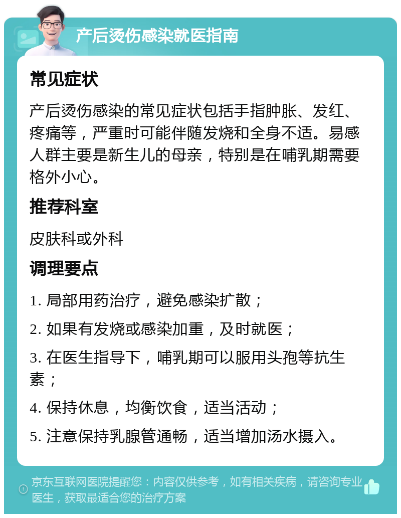 产后烫伤感染就医指南 常见症状 产后烫伤感染的常见症状包括手指肿胀、发红、疼痛等，严重时可能伴随发烧和全身不适。易感人群主要是新生儿的母亲，特别是在哺乳期需要格外小心。 推荐科室 皮肤科或外科 调理要点 1. 局部用药治疗，避免感染扩散； 2. 如果有发烧或感染加重，及时就医； 3. 在医生指导下，哺乳期可以服用头孢等抗生素； 4. 保持休息，均衡饮食，适当活动； 5. 注意保持乳腺管通畅，适当增加汤水摄入。