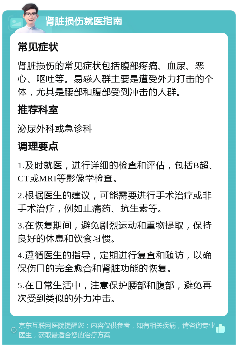 肾脏损伤就医指南 常见症状 肾脏损伤的常见症状包括腹部疼痛、血尿、恶心、呕吐等。易感人群主要是遭受外力打击的个体，尤其是腰部和腹部受到冲击的人群。 推荐科室 泌尿外科或急诊科 调理要点 1.及时就医，进行详细的检查和评估，包括B超、CT或MRI等影像学检查。 2.根据医生的建议，可能需要进行手术治疗或非手术治疗，例如止痛药、抗生素等。 3.在恢复期间，避免剧烈运动和重物提取，保持良好的休息和饮食习惯。 4.遵循医生的指导，定期进行复查和随访，以确保伤口的完全愈合和肾脏功能的恢复。 5.在日常生活中，注意保护腰部和腹部，避免再次受到类似的外力冲击。