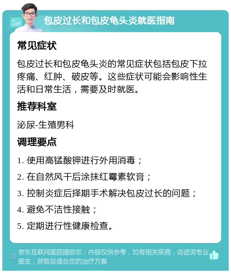 包皮过长和包皮龟头炎就医指南 常见症状 包皮过长和包皮龟头炎的常见症状包括包皮下拉疼痛、红肿、破皮等。这些症状可能会影响性生活和日常生活，需要及时就医。 推荐科室 泌尿-生殖男科 调理要点 1. 使用高锰酸钾进行外用消毒； 2. 在自然风干后涂抹红霉素软膏； 3. 控制炎症后择期手术解决包皮过长的问题； 4. 避免不洁性接触； 5. 定期进行性健康检查。