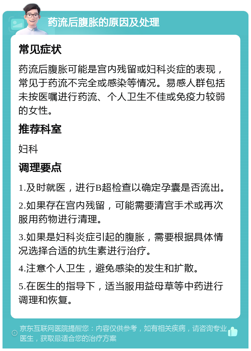 药流后腹胀的原因及处理 常见症状 药流后腹胀可能是宫内残留或妇科炎症的表现，常见于药流不完全或感染等情况。易感人群包括未按医嘱进行药流、个人卫生不佳或免疫力较弱的女性。 推荐科室 妇科 调理要点 1.及时就医，进行B超检查以确定孕囊是否流出。 2.如果存在宫内残留，可能需要清宫手术或再次服用药物进行清理。 3.如果是妇科炎症引起的腹胀，需要根据具体情况选择合适的抗生素进行治疗。 4.注意个人卫生，避免感染的发生和扩散。 5.在医生的指导下，适当服用益母草等中药进行调理和恢复。