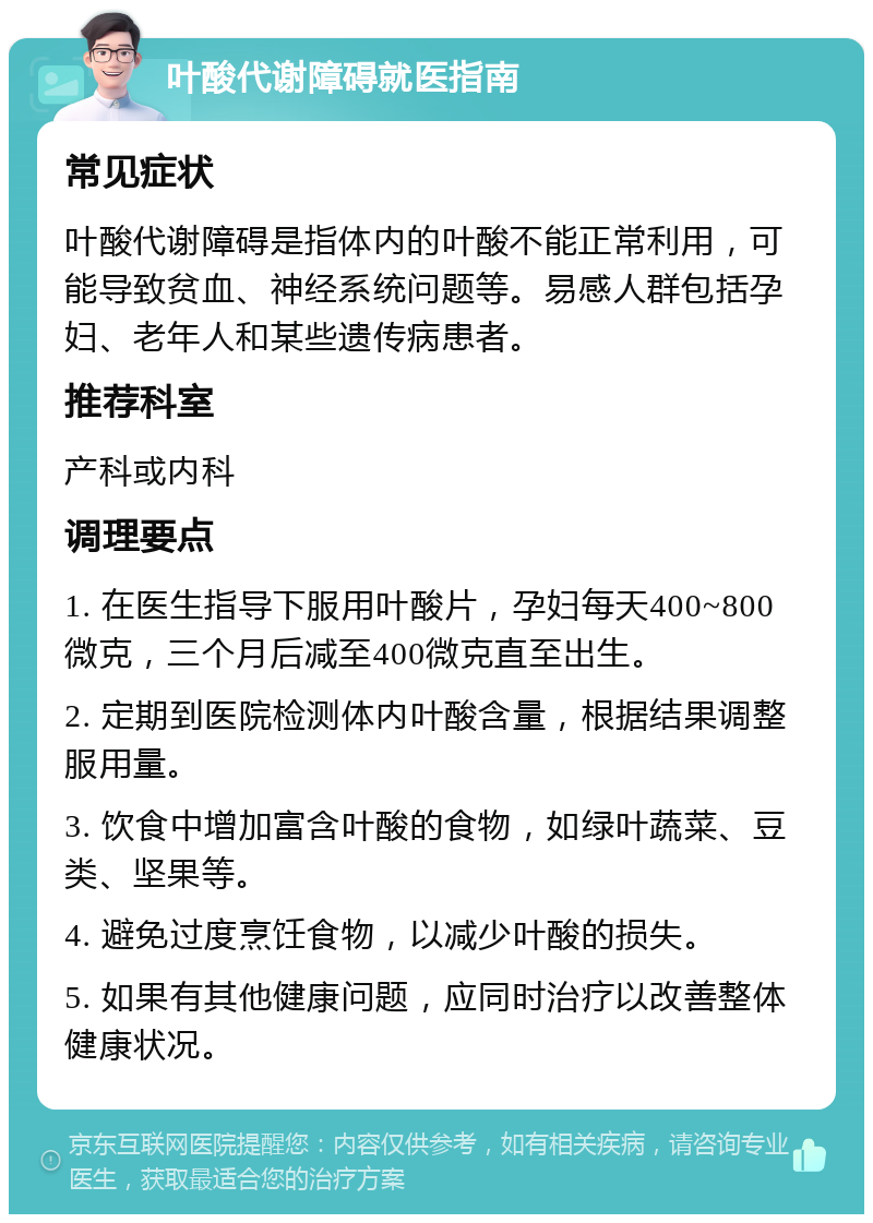 叶酸代谢障碍就医指南 常见症状 叶酸代谢障碍是指体内的叶酸不能正常利用，可能导致贫血、神经系统问题等。易感人群包括孕妇、老年人和某些遗传病患者。 推荐科室 产科或内科 调理要点 1. 在医生指导下服用叶酸片，孕妇每天400~800微克，三个月后减至400微克直至出生。 2. 定期到医院检测体内叶酸含量，根据结果调整服用量。 3. 饮食中增加富含叶酸的食物，如绿叶蔬菜、豆类、坚果等。 4. 避免过度烹饪食物，以减少叶酸的损失。 5. 如果有其他健康问题，应同时治疗以改善整体健康状况。