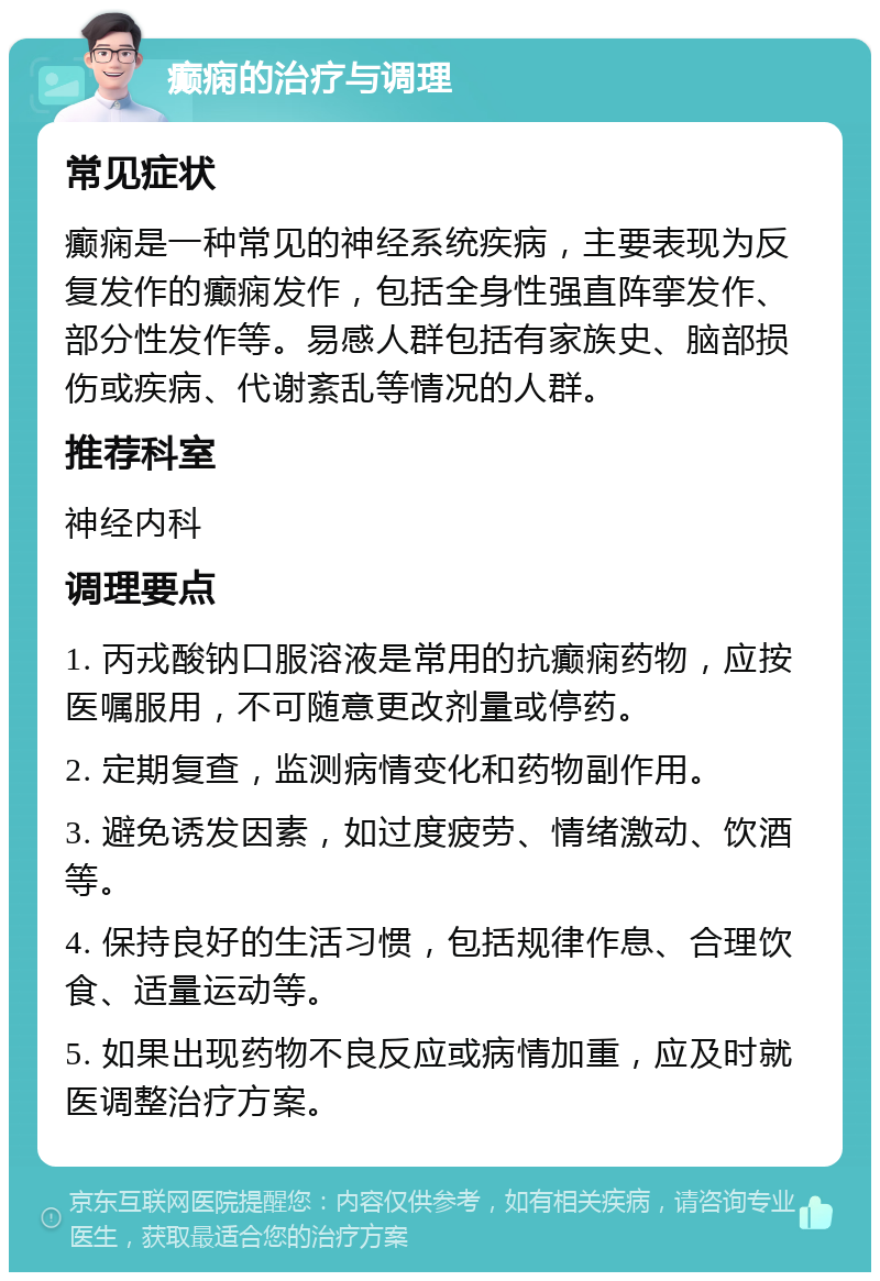 癫痫的治疗与调理 常见症状 癫痫是一种常见的神经系统疾病，主要表现为反复发作的癫痫发作，包括全身性强直阵挛发作、部分性发作等。易感人群包括有家族史、脑部损伤或疾病、代谢紊乱等情况的人群。 推荐科室 神经内科 调理要点 1. 丙戎酸钠口服溶液是常用的抗癫痫药物，应按医嘱服用，不可随意更改剂量或停药。 2. 定期复查，监测病情变化和药物副作用。 3. 避免诱发因素，如过度疲劳、情绪激动、饮酒等。 4. 保持良好的生活习惯，包括规律作息、合理饮食、适量运动等。 5. 如果出现药物不良反应或病情加重，应及时就医调整治疗方案。