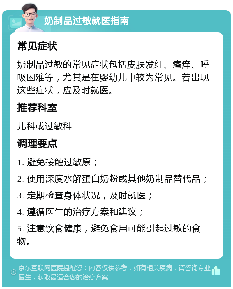 奶制品过敏就医指南 常见症状 奶制品过敏的常见症状包括皮肤发红、瘙痒、呼吸困难等，尤其是在婴幼儿中较为常见。若出现这些症状，应及时就医。 推荐科室 儿科或过敏科 调理要点 1. 避免接触过敏原； 2. 使用深度水解蛋白奶粉或其他奶制品替代品； 3. 定期检查身体状况，及时就医； 4. 遵循医生的治疗方案和建议； 5. 注意饮食健康，避免食用可能引起过敏的食物。