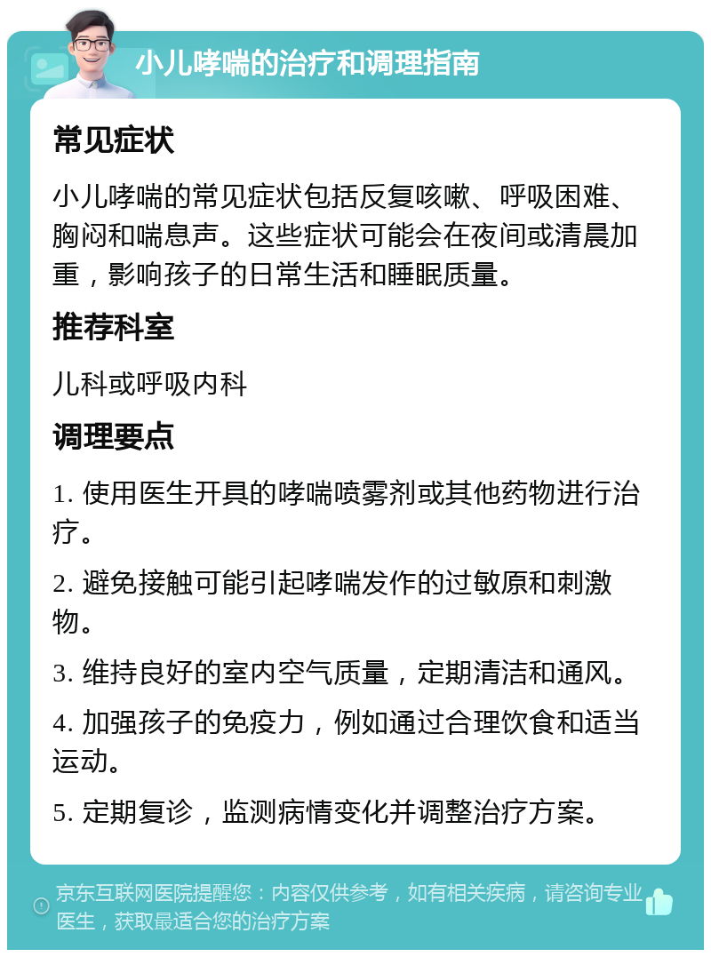 小儿哮喘的治疗和调理指南 常见症状 小儿哮喘的常见症状包括反复咳嗽、呼吸困难、胸闷和喘息声。这些症状可能会在夜间或清晨加重，影响孩子的日常生活和睡眠质量。 推荐科室 儿科或呼吸内科 调理要点 1. 使用医生开具的哮喘喷雾剂或其他药物进行治疗。 2. 避免接触可能引起哮喘发作的过敏原和刺激物。 3. 维持良好的室内空气质量，定期清洁和通风。 4. 加强孩子的免疫力，例如通过合理饮食和适当运动。 5. 定期复诊，监测病情变化并调整治疗方案。