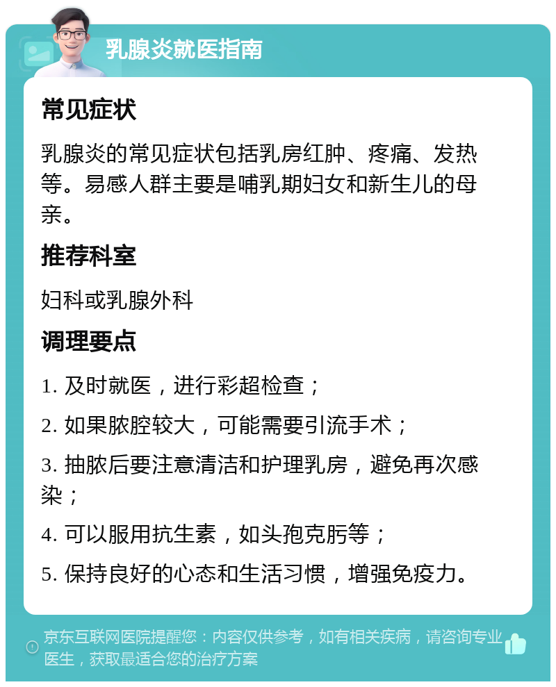 乳腺炎就医指南 常见症状 乳腺炎的常见症状包括乳房红肿、疼痛、发热等。易感人群主要是哺乳期妇女和新生儿的母亲。 推荐科室 妇科或乳腺外科 调理要点 1. 及时就医，进行彩超检查； 2. 如果脓腔较大，可能需要引流手术； 3. 抽脓后要注意清洁和护理乳房，避免再次感染； 4. 可以服用抗生素，如头孢克肟等； 5. 保持良好的心态和生活习惯，增强免疫力。