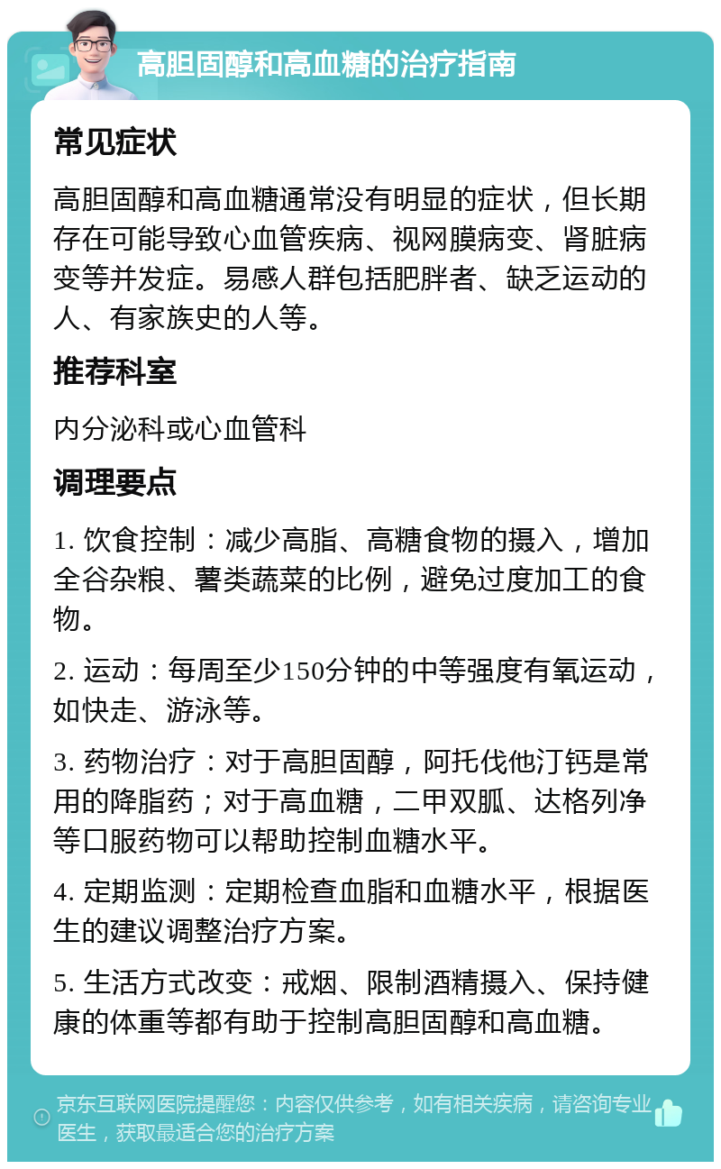 高胆固醇和高血糖的治疗指南 常见症状 高胆固醇和高血糖通常没有明显的症状，但长期存在可能导致心血管疾病、视网膜病变、肾脏病变等并发症。易感人群包括肥胖者、缺乏运动的人、有家族史的人等。 推荐科室 内分泌科或心血管科 调理要点 1. 饮食控制：减少高脂、高糖食物的摄入，增加全谷杂粮、薯类蔬菜的比例，避免过度加工的食物。 2. 运动：每周至少150分钟的中等强度有氧运动，如快走、游泳等。 3. 药物治疗：对于高胆固醇，阿托伐他汀钙是常用的降脂药；对于高血糖，二甲双胍、达格列净等口服药物可以帮助控制血糖水平。 4. 定期监测：定期检查血脂和血糖水平，根据医生的建议调整治疗方案。 5. 生活方式改变：戒烟、限制酒精摄入、保持健康的体重等都有助于控制高胆固醇和高血糖。