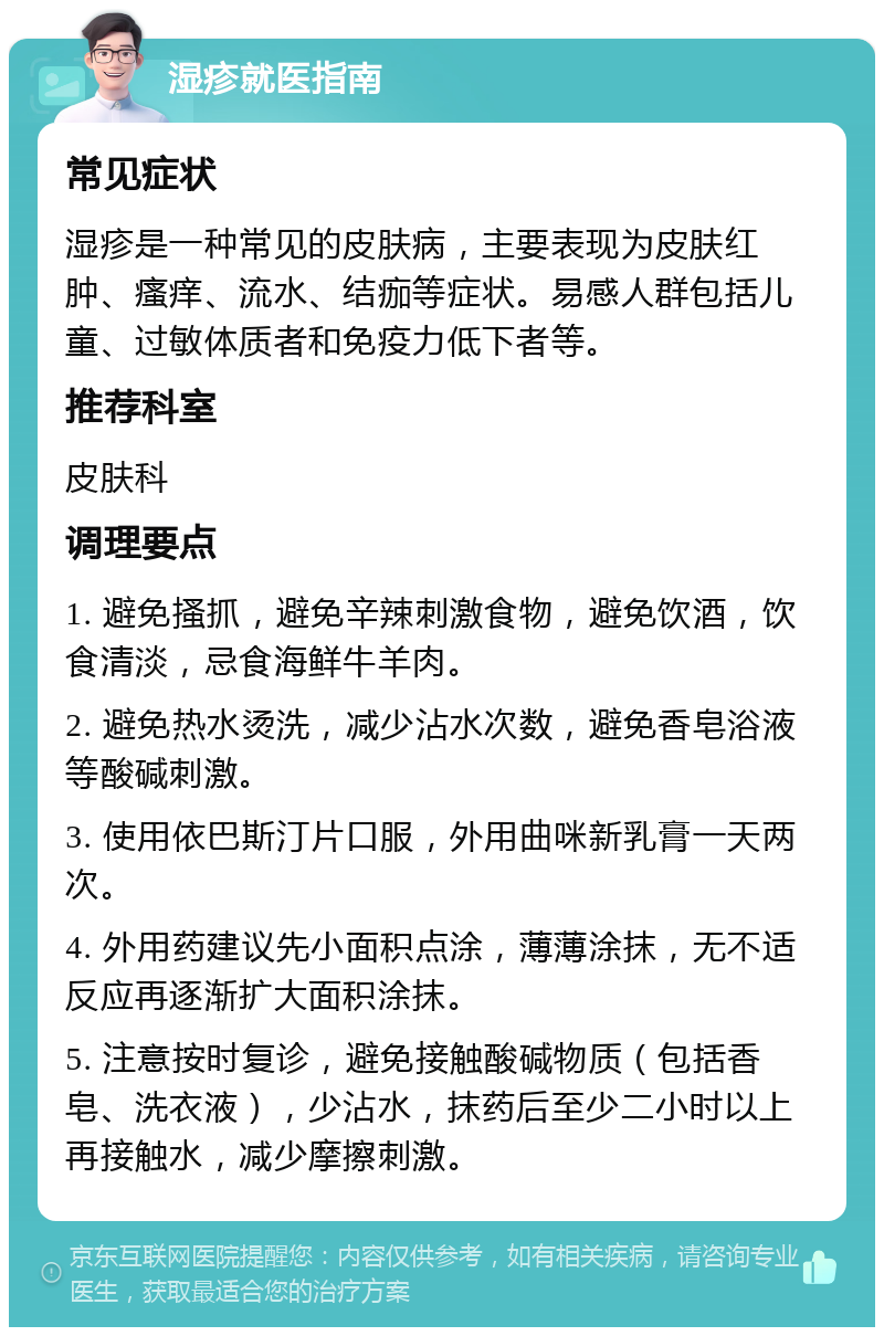 湿疹就医指南 常见症状 湿疹是一种常见的皮肤病，主要表现为皮肤红肿、瘙痒、流水、结痂等症状。易感人群包括儿童、过敏体质者和免疫力低下者等。 推荐科室 皮肤科 调理要点 1. 避免搔抓，避免辛辣刺激食物，避免饮酒，饮食清淡，忌食海鲜牛羊肉。 2. 避免热水烫洗，减少沾水次数，避免香皂浴液等酸碱刺激。 3. 使用依巴斯汀片口服，外用曲咪新乳膏一天两次。 4. 外用药建议先小面积点涂，薄薄涂抹，无不适反应再逐渐扩大面积涂抹。 5. 注意按时复诊，避免接触酸碱物质（包括香皂、洗衣液），少沾水，抹药后至少二小时以上再接触水，减少摩擦刺激。