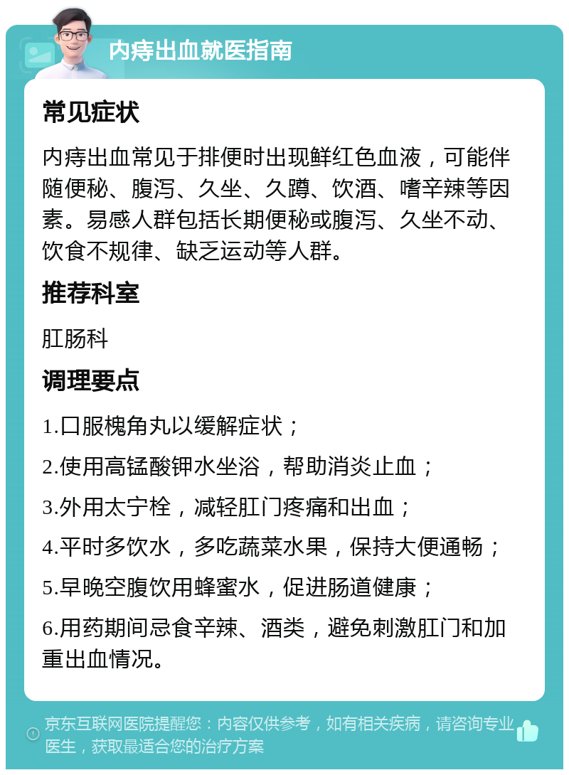 内痔出血就医指南 常见症状 内痔出血常见于排便时出现鲜红色血液，可能伴随便秘、腹泻、久坐、久蹲、饮酒、嗜辛辣等因素。易感人群包括长期便秘或腹泻、久坐不动、饮食不规律、缺乏运动等人群。 推荐科室 肛肠科 调理要点 1.口服槐角丸以缓解症状； 2.使用高锰酸钾水坐浴，帮助消炎止血； 3.外用太宁栓，减轻肛门疼痛和出血； 4.平时多饮水，多吃蔬菜水果，保持大便通畅； 5.早晚空腹饮用蜂蜜水，促进肠道健康； 6.用药期间忌食辛辣、酒类，避免刺激肛门和加重出血情况。