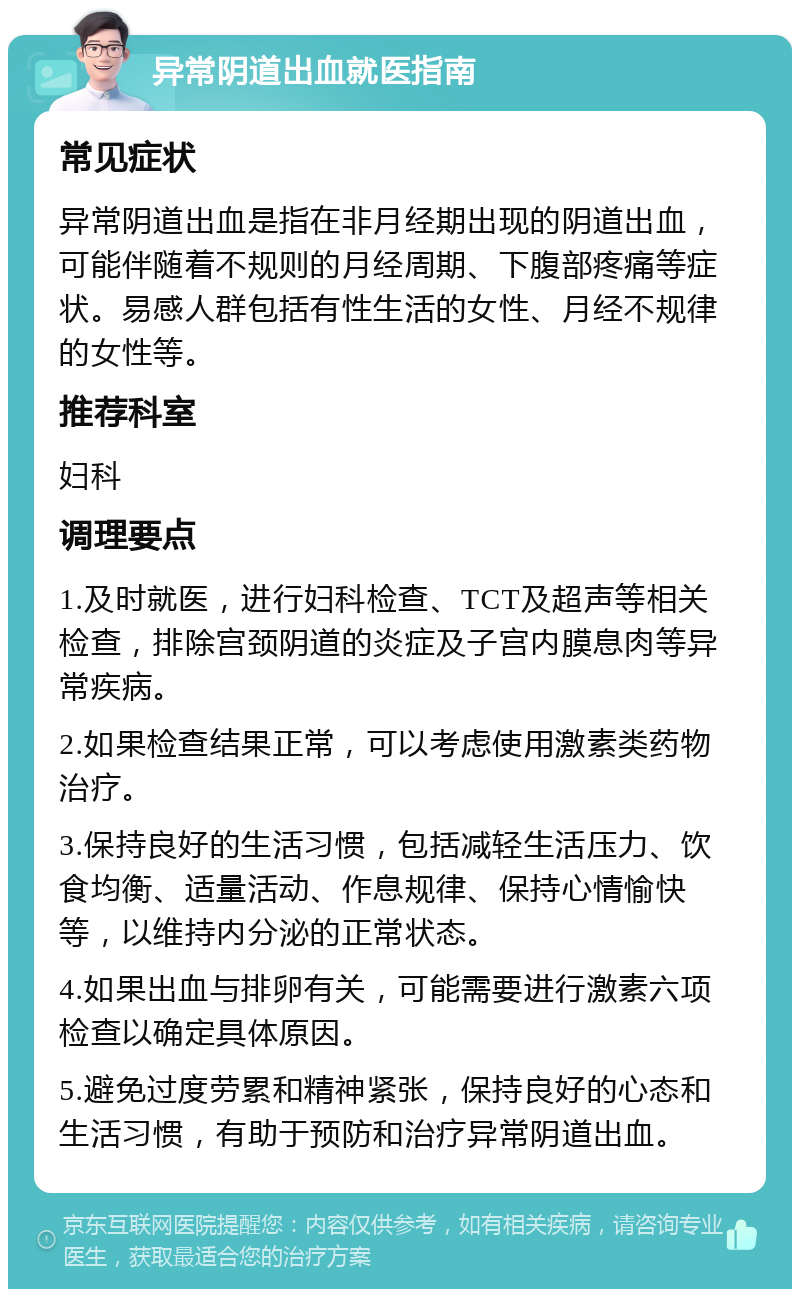 异常阴道出血就医指南 常见症状 异常阴道出血是指在非月经期出现的阴道出血，可能伴随着不规则的月经周期、下腹部疼痛等症状。易感人群包括有性生活的女性、月经不规律的女性等。 推荐科室 妇科 调理要点 1.及时就医，进行妇科检查、TCT及超声等相关检查，排除宫颈阴道的炎症及子宫内膜息肉等异常疾病。 2.如果检查结果正常，可以考虑使用激素类药物治疗。 3.保持良好的生活习惯，包括减轻生活压力、饮食均衡、适量活动、作息规律、保持心情愉快等，以维持内分泌的正常状态。 4.如果出血与排卵有关，可能需要进行激素六项检查以确定具体原因。 5.避免过度劳累和精神紧张，保持良好的心态和生活习惯，有助于预防和治疗异常阴道出血。