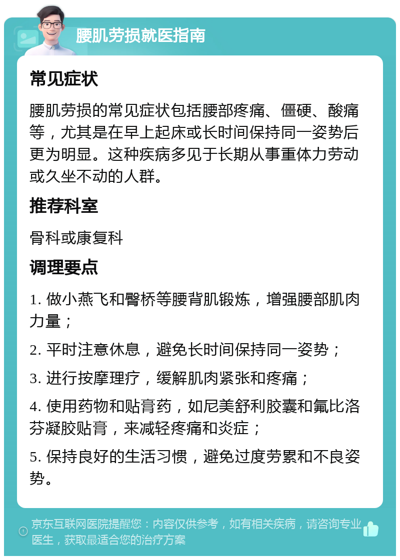 腰肌劳损就医指南 常见症状 腰肌劳损的常见症状包括腰部疼痛、僵硬、酸痛等，尤其是在早上起床或长时间保持同一姿势后更为明显。这种疾病多见于长期从事重体力劳动或久坐不动的人群。 推荐科室 骨科或康复科 调理要点 1. 做小燕飞和臀桥等腰背肌锻炼，增强腰部肌肉力量； 2. 平时注意休息，避免长时间保持同一姿势； 3. 进行按摩理疗，缓解肌肉紧张和疼痛； 4. 使用药物和贴膏药，如尼美舒利胶囊和氟比洛芬凝胶贴膏，来减轻疼痛和炎症； 5. 保持良好的生活习惯，避免过度劳累和不良姿势。