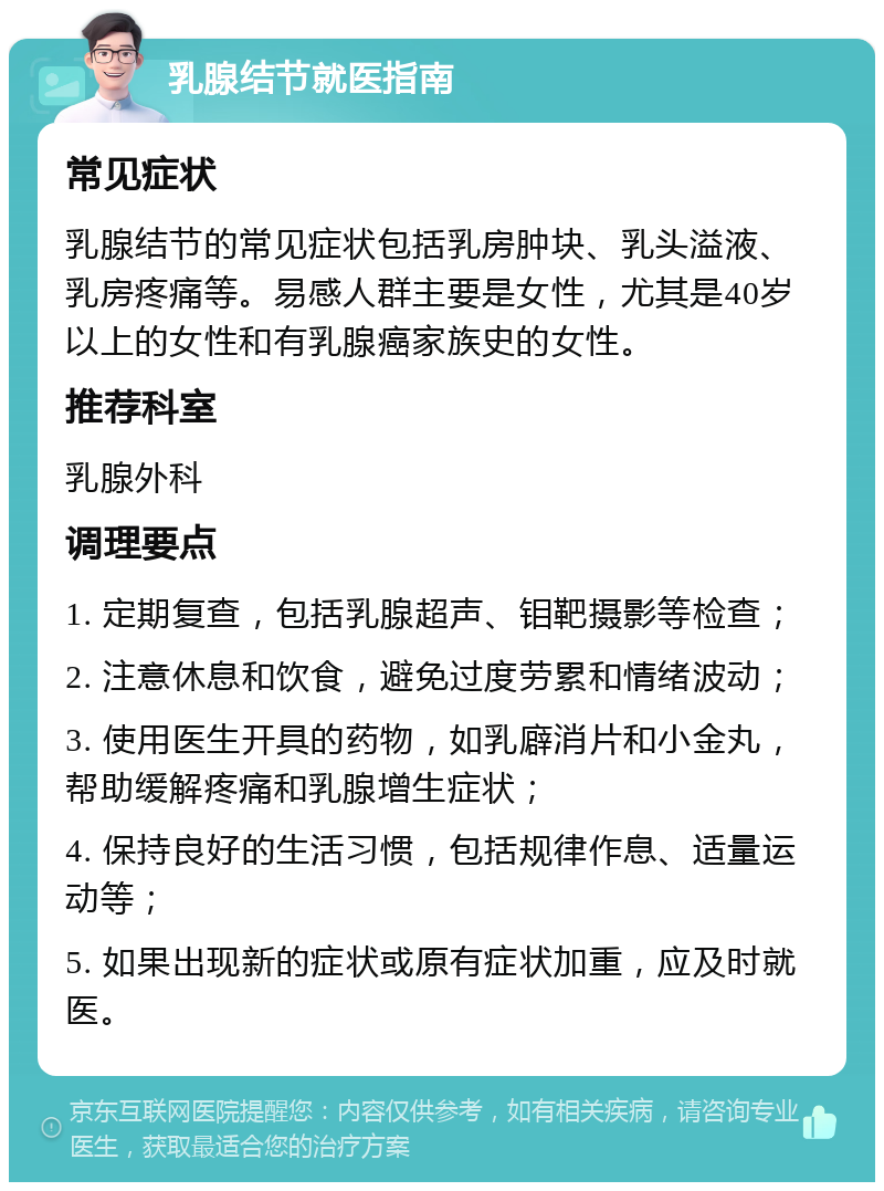 乳腺结节就医指南 常见症状 乳腺结节的常见症状包括乳房肿块、乳头溢液、乳房疼痛等。易感人群主要是女性，尤其是40岁以上的女性和有乳腺癌家族史的女性。 推荐科室 乳腺外科 调理要点 1. 定期复查，包括乳腺超声、钼靶摄影等检查； 2. 注意休息和饮食，避免过度劳累和情绪波动； 3. 使用医生开具的药物，如乳廦消片和小金丸，帮助缓解疼痛和乳腺增生症状； 4. 保持良好的生活习惯，包括规律作息、适量运动等； 5. 如果出现新的症状或原有症状加重，应及时就医。