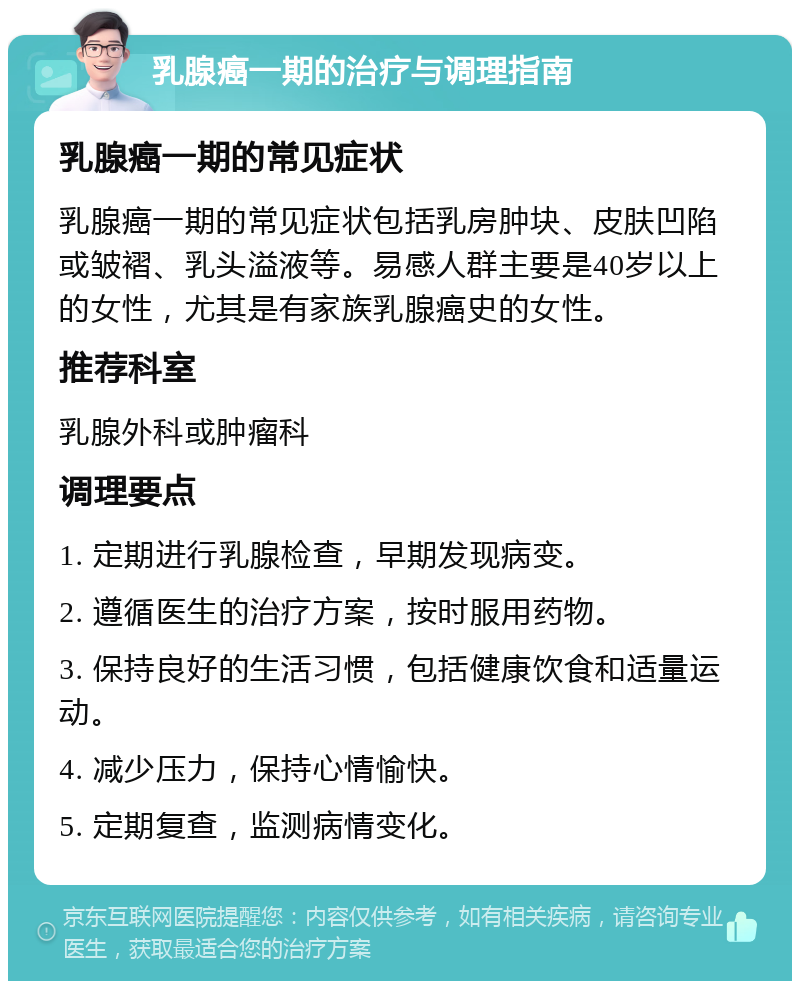 乳腺癌一期的治疗与调理指南 乳腺癌一期的常见症状 乳腺癌一期的常见症状包括乳房肿块、皮肤凹陷或皱褶、乳头溢液等。易感人群主要是40岁以上的女性，尤其是有家族乳腺癌史的女性。 推荐科室 乳腺外科或肿瘤科 调理要点 1. 定期进行乳腺检查，早期发现病变。 2. 遵循医生的治疗方案，按时服用药物。 3. 保持良好的生活习惯，包括健康饮食和适量运动。 4. 减少压力，保持心情愉快。 5. 定期复查，监测病情变化。