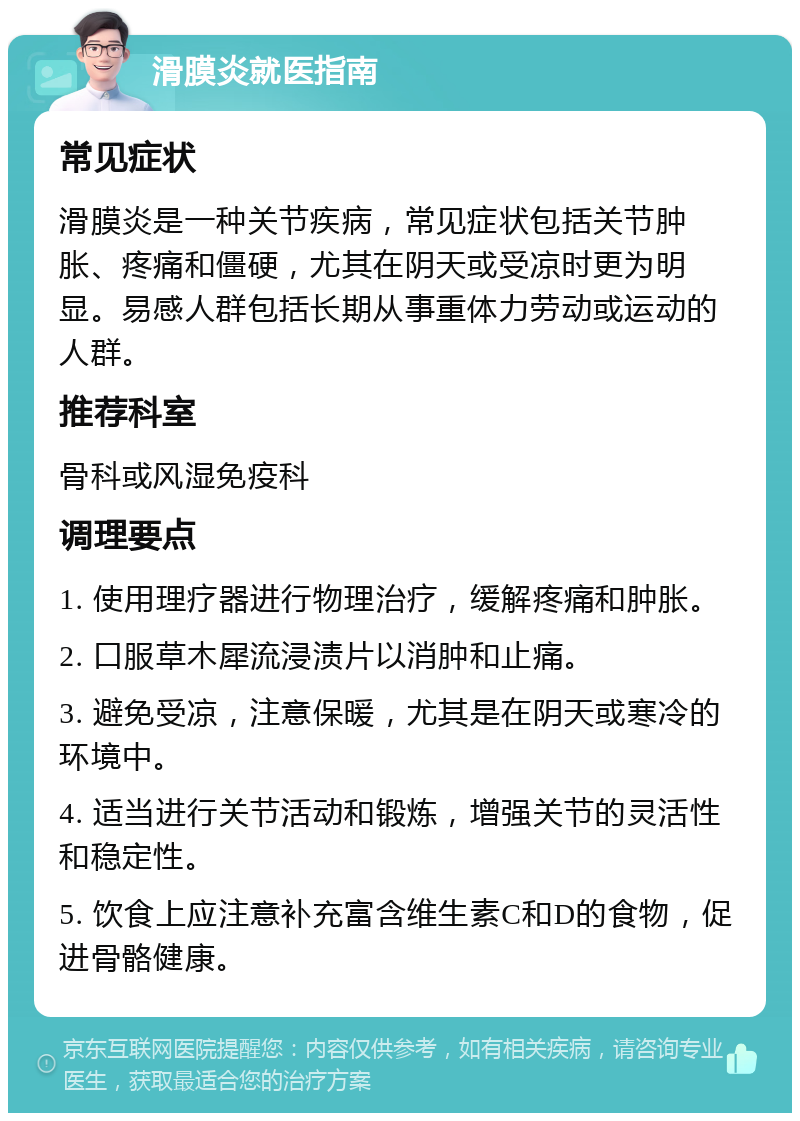 滑膜炎就医指南 常见症状 滑膜炎是一种关节疾病，常见症状包括关节肿胀、疼痛和僵硬，尤其在阴天或受凉时更为明显。易感人群包括长期从事重体力劳动或运动的人群。 推荐科室 骨科或风湿免疫科 调理要点 1. 使用理疗器进行物理治疗，缓解疼痛和肿胀。 2. 口服草木犀流浸渍片以消肿和止痛。 3. 避免受凉，注意保暖，尤其是在阴天或寒冷的环境中。 4. 适当进行关节活动和锻炼，增强关节的灵活性和稳定性。 5. 饮食上应注意补充富含维生素C和D的食物，促进骨骼健康。