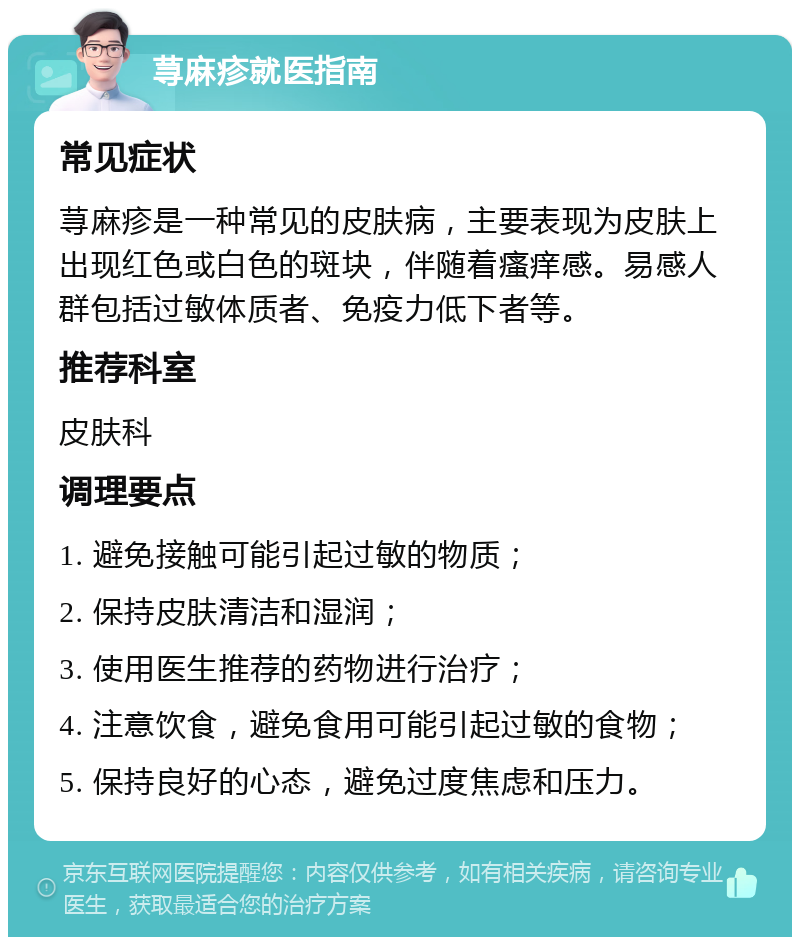 荨麻疹就医指南 常见症状 荨麻疹是一种常见的皮肤病，主要表现为皮肤上出现红色或白色的斑块，伴随着瘙痒感。易感人群包括过敏体质者、免疫力低下者等。 推荐科室 皮肤科 调理要点 1. 避免接触可能引起过敏的物质； 2. 保持皮肤清洁和湿润； 3. 使用医生推荐的药物进行治疗； 4. 注意饮食，避免食用可能引起过敏的食物； 5. 保持良好的心态，避免过度焦虑和压力。