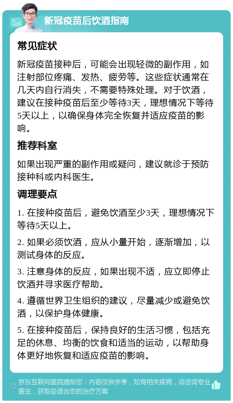 新冠疫苗后饮酒指南 常见症状 新冠疫苗接种后，可能会出现轻微的副作用，如注射部位疼痛、发热、疲劳等。这些症状通常在几天内自行消失，不需要特殊处理。对于饮酒，建议在接种疫苗后至少等待3天，理想情况下等待5天以上，以确保身体完全恢复并适应疫苗的影响。 推荐科室 如果出现严重的副作用或疑问，建议就诊于预防接种科或内科医生。 调理要点 1. 在接种疫苗后，避免饮酒至少3天，理想情况下等待5天以上。 2. 如果必须饮酒，应从小量开始，逐渐增加，以测试身体的反应。 3. 注意身体的反应，如果出现不适，应立即停止饮酒并寻求医疗帮助。 4. 遵循世界卫生组织的建议，尽量减少或避免饮酒，以保护身体健康。 5. 在接种疫苗后，保持良好的生活习惯，包括充足的休息、均衡的饮食和适当的运动，以帮助身体更好地恢复和适应疫苗的影响。