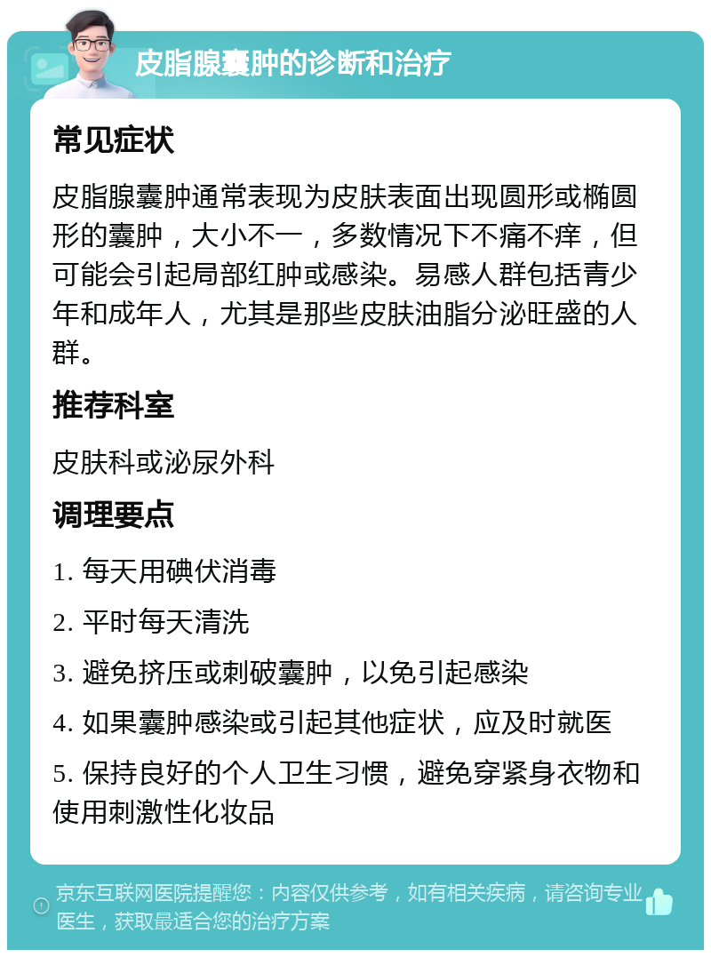 皮脂腺囊肿的诊断和治疗 常见症状 皮脂腺囊肿通常表现为皮肤表面出现圆形或椭圆形的囊肿，大小不一，多数情况下不痛不痒，但可能会引起局部红肿或感染。易感人群包括青少年和成年人，尤其是那些皮肤油脂分泌旺盛的人群。 推荐科室 皮肤科或泌尿外科 调理要点 1. 每天用碘伏消毒 2. 平时每天清洗 3. 避免挤压或刺破囊肿，以免引起感染 4. 如果囊肿感染或引起其他症状，应及时就医 5. 保持良好的个人卫生习惯，避免穿紧身衣物和使用刺激性化妆品