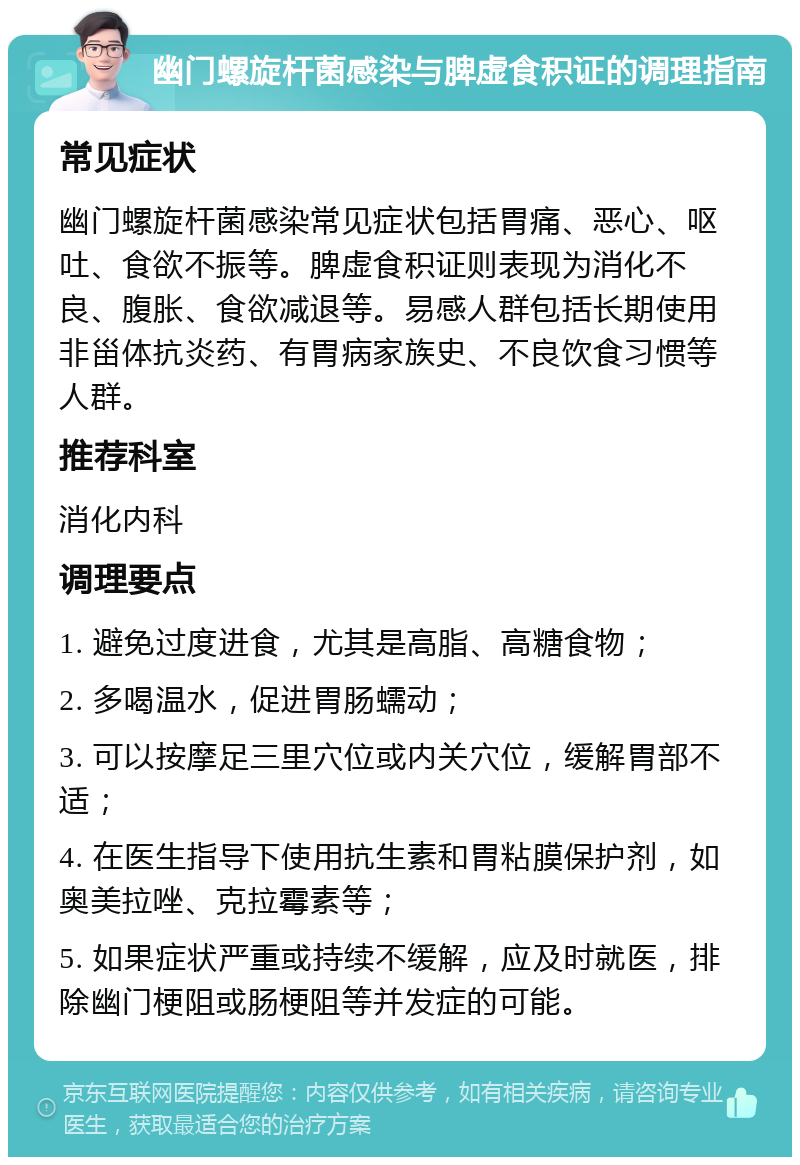 幽门螺旋杆菌感染与脾虚食积证的调理指南 常见症状 幽门螺旋杆菌感染常见症状包括胃痛、恶心、呕吐、食欲不振等。脾虚食积证则表现为消化不良、腹胀、食欲减退等。易感人群包括长期使用非甾体抗炎药、有胃病家族史、不良饮食习惯等人群。 推荐科室 消化内科 调理要点 1. 避免过度进食，尤其是高脂、高糖食物； 2. 多喝温水，促进胃肠蠕动； 3. 可以按摩足三里穴位或内关穴位，缓解胃部不适； 4. 在医生指导下使用抗生素和胃粘膜保护剂，如奥美拉唑、克拉霉素等； 5. 如果症状严重或持续不缓解，应及时就医，排除幽门梗阻或肠梗阻等并发症的可能。