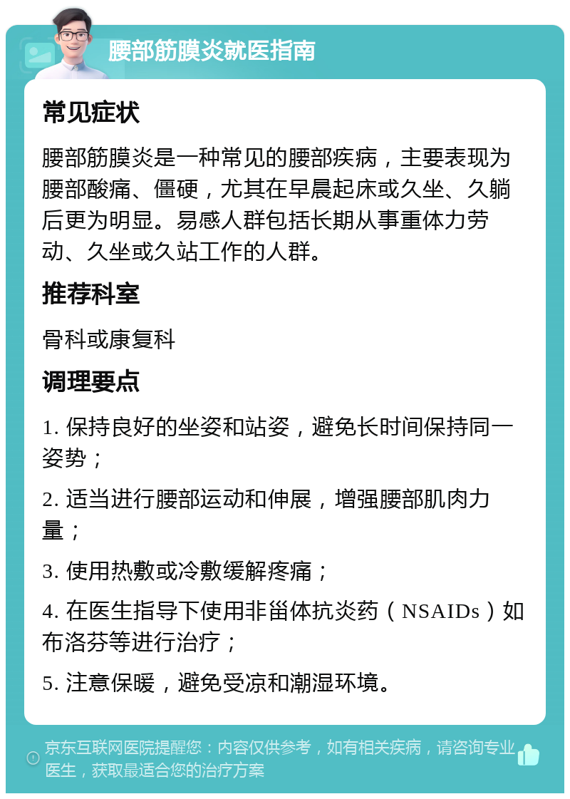 腰部筋膜炎就医指南 常见症状 腰部筋膜炎是一种常见的腰部疾病，主要表现为腰部酸痛、僵硬，尤其在早晨起床或久坐、久躺后更为明显。易感人群包括长期从事重体力劳动、久坐或久站工作的人群。 推荐科室 骨科或康复科 调理要点 1. 保持良好的坐姿和站姿，避免长时间保持同一姿势； 2. 适当进行腰部运动和伸展，增强腰部肌肉力量； 3. 使用热敷或冷敷缓解疼痛； 4. 在医生指导下使用非甾体抗炎药（NSAIDs）如布洛芬等进行治疗； 5. 注意保暖，避免受凉和潮湿环境。