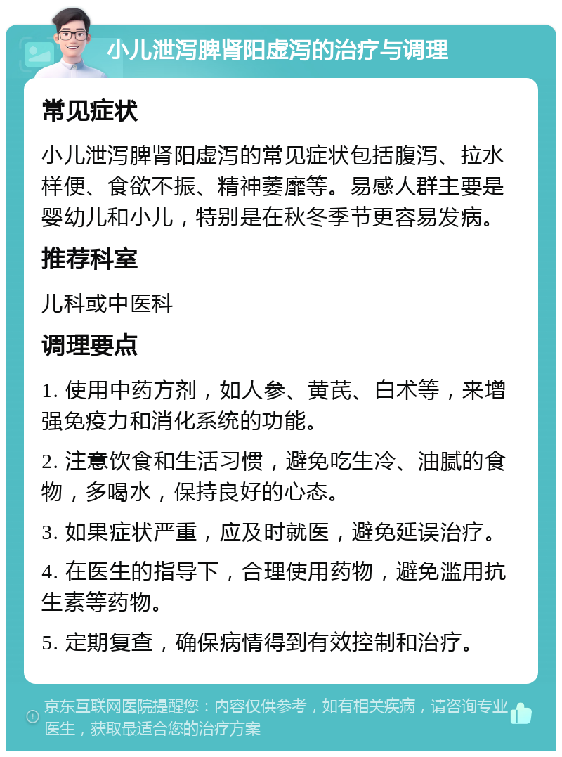 小儿泄泻脾肾阳虚泻的治疗与调理 常见症状 小儿泄泻脾肾阳虚泻的常见症状包括腹泻、拉水样便、食欲不振、精神萎靡等。易感人群主要是婴幼儿和小儿，特别是在秋冬季节更容易发病。 推荐科室 儿科或中医科 调理要点 1. 使用中药方剂，如人参、黄芪、白术等，来增强免疫力和消化系统的功能。 2. 注意饮食和生活习惯，避免吃生冷、油腻的食物，多喝水，保持良好的心态。 3. 如果症状严重，应及时就医，避免延误治疗。 4. 在医生的指导下，合理使用药物，避免滥用抗生素等药物。 5. 定期复查，确保病情得到有效控制和治疗。