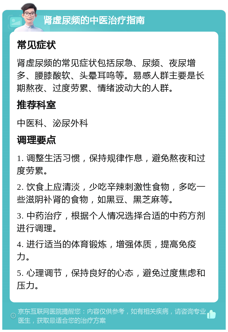 肾虚尿频的中医治疗指南 常见症状 肾虚尿频的常见症状包括尿急、尿频、夜尿增多、腰膝酸软、头晕耳鸣等。易感人群主要是长期熬夜、过度劳累、情绪波动大的人群。 推荐科室 中医科、泌尿外科 调理要点 1. 调整生活习惯，保持规律作息，避免熬夜和过度劳累。 2. 饮食上应清淡，少吃辛辣刺激性食物，多吃一些滋阴补肾的食物，如黑豆、黑芝麻等。 3. 中药治疗，根据个人情况选择合适的中药方剂进行调理。 4. 进行适当的体育锻炼，增强体质，提高免疫力。 5. 心理调节，保持良好的心态，避免过度焦虑和压力。