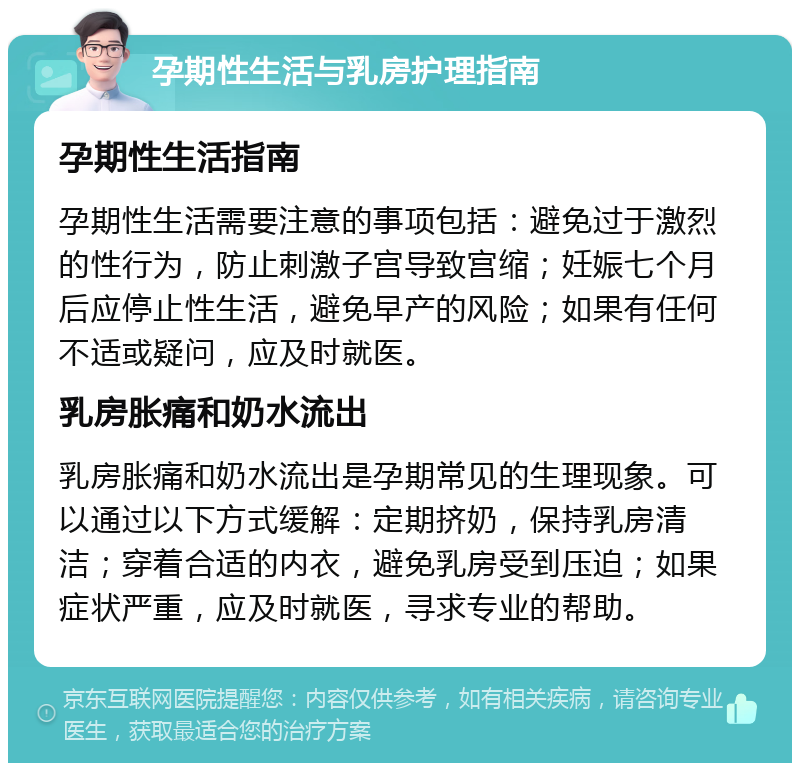 孕期性生活与乳房护理指南 孕期性生活指南 孕期性生活需要注意的事项包括：避免过于激烈的性行为，防止刺激子宫导致宫缩；妊娠七个月后应停止性生活，避免早产的风险；如果有任何不适或疑问，应及时就医。 乳房胀痛和奶水流出 乳房胀痛和奶水流出是孕期常见的生理现象。可以通过以下方式缓解：定期挤奶，保持乳房清洁；穿着合适的内衣，避免乳房受到压迫；如果症状严重，应及时就医，寻求专业的帮助。