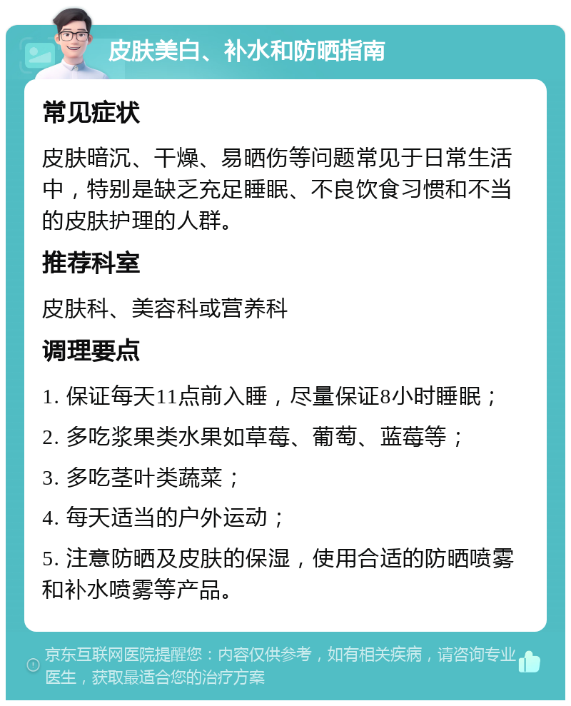 皮肤美白、补水和防晒指南 常见症状 皮肤暗沉、干燥、易晒伤等问题常见于日常生活中，特别是缺乏充足睡眠、不良饮食习惯和不当的皮肤护理的人群。 推荐科室 皮肤科、美容科或营养科 调理要点 1. 保证每天11点前入睡，尽量保证8小时睡眠； 2. 多吃浆果类水果如草莓、葡萄、蓝莓等； 3. 多吃茎叶类蔬菜； 4. 每天适当的户外运动； 5. 注意防晒及皮肤的保湿，使用合适的防晒喷雾和补水喷雾等产品。