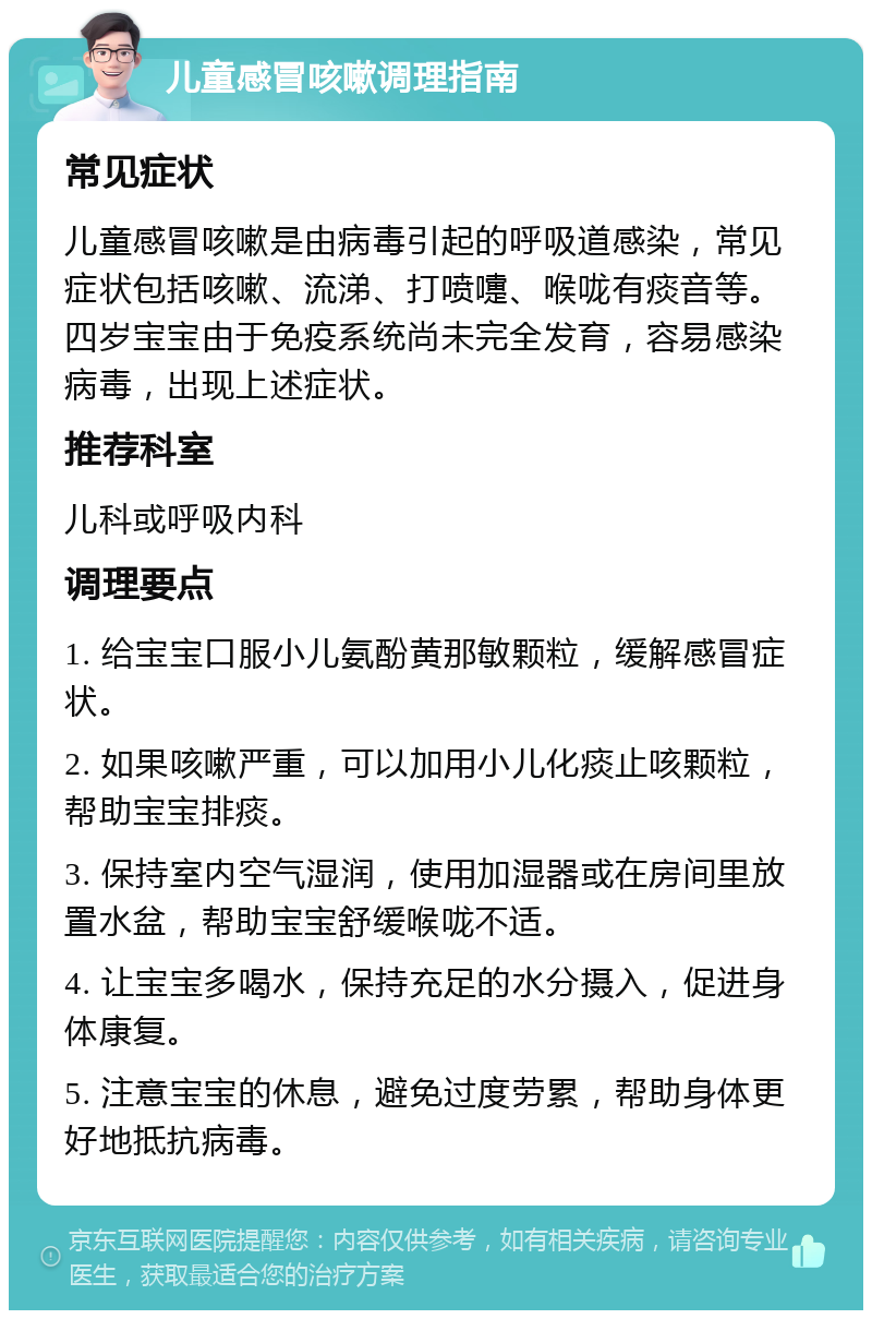 儿童感冒咳嗽调理指南 常见症状 儿童感冒咳嗽是由病毒引起的呼吸道感染，常见症状包括咳嗽、流涕、打喷嚏、喉咙有痰音等。四岁宝宝由于免疫系统尚未完全发育，容易感染病毒，出现上述症状。 推荐科室 儿科或呼吸内科 调理要点 1. 给宝宝口服小儿氨酚黄那敏颗粒，缓解感冒症状。 2. 如果咳嗽严重，可以加用小儿化痰止咳颗粒，帮助宝宝排痰。 3. 保持室内空气湿润，使用加湿器或在房间里放置水盆，帮助宝宝舒缓喉咙不适。 4. 让宝宝多喝水，保持充足的水分摄入，促进身体康复。 5. 注意宝宝的休息，避免过度劳累，帮助身体更好地抵抗病毒。